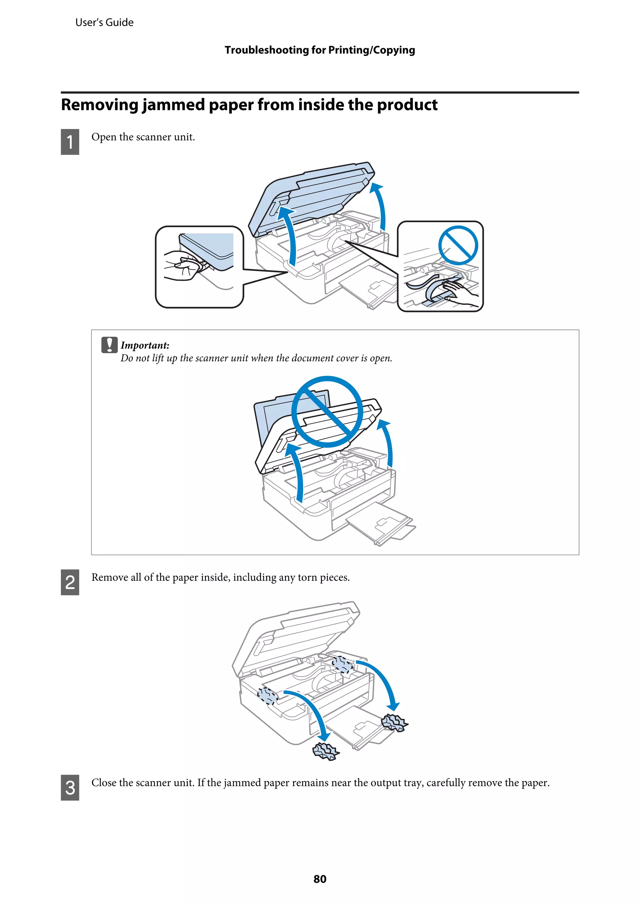 Removing jammed paper from inside the product
A Open the scanner unit.
cImportant:
Do not lift up the scanner unit when the document cover is open.
B Remove all of the paper inside, including any torn pieces.
C Close the scanner unit. If the jammed paper remains near the output tray, carefully remove the paper.
User’s Guide
Troubleshooting for Printing/Copying
80
 
