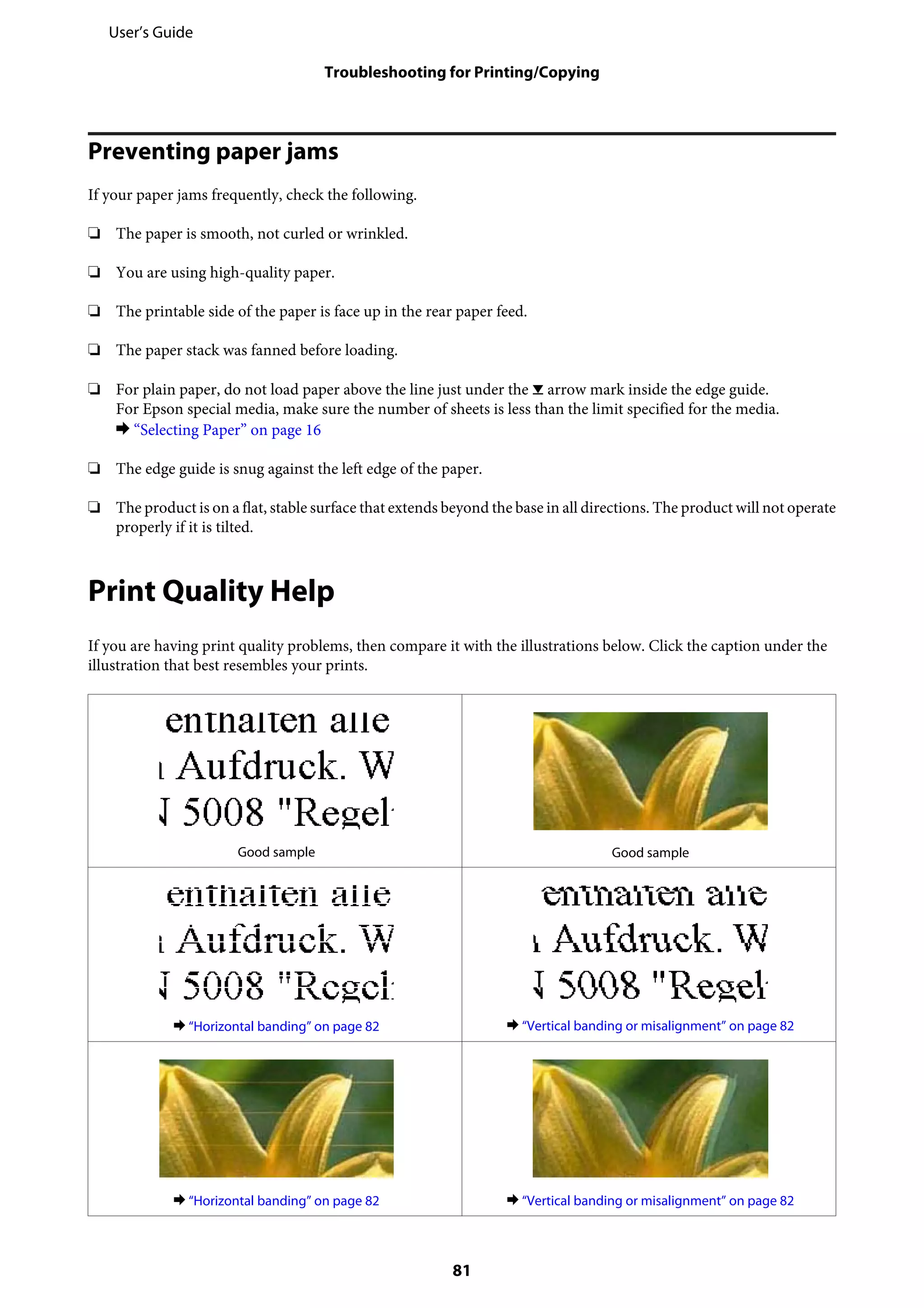 Preventing paper jams
If your paper jams frequently, check the following.
❏ The paper is smooth, not curled or wrinkled.
❏ You are using high-quality paper.
❏ The printable side of the paper is face up in the rear paper feed.
❏ The paper stack was fanned before loading.
❏ For plain paper, do not load paper above the line just under the H arrow mark inside the edge guide.
For Epson special media, make sure the number of sheets is less than the limit specified for the media.
& “Selecting Paper” on page 16
❏ The edge guide is snug against the left edge of the paper.
❏ The product is on a flat, stable surface that extends beyond the base in all directions. The product will not operate
properly if it is tilted.
Print Quality Help
If you are having print quality problems, then compare it with the illustrations below. Click the caption under the
illustration that best resembles your prints.
Good sample Good sample
& “Horizontal banding” on page 82 & “Vertical banding or misalignment” on page 82
& “Horizontal banding” on page 82 & “Vertical banding or misalignment” on page 82
User’s Guide
Troubleshooting for Printing/Copying
81
 