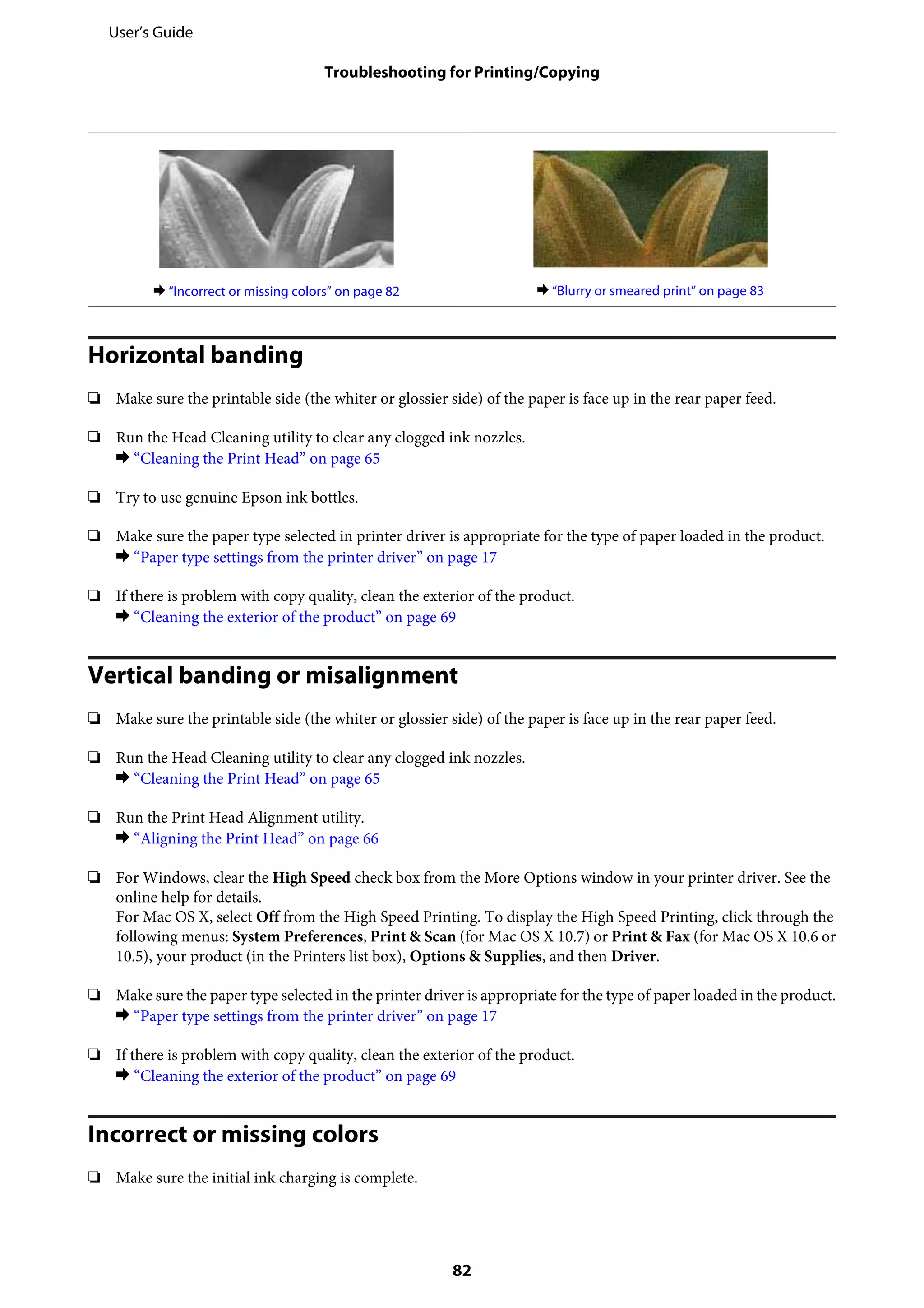 & “Incorrect or missing colors” on page 82 & “Blurry or smeared print” on page 83
Horizontal banding
❏ Make sure the printable side (the whiter or glossier side) of the paper is face up in the rear paper feed.
❏ Run the Head Cleaning utility to clear any clogged ink nozzles.
& “Cleaning the Print Head” on page 65
❏ Try to use genuine Epson ink bottles.
❏ Make sure the paper type selected in printer driver is appropriate for the type of paper loaded in the product.
& “Paper type settings from the printer driver” on page 17
❏ If there is problem with copy quality, clean the exterior of the product.
& “Cleaning the exterior of the product” on page 69
Vertical banding or misalignment
❏ Make sure the printable side (the whiter or glossier side) of the paper is face up in the rear paper feed.
❏ Run the Head Cleaning utility to clear any clogged ink nozzles.
& “Cleaning the Print Head” on page 65
❏ Run the Print Head Alignment utility.
& “Aligning the Print Head” on page 66
❏ For Windows, clear the High Speed check box from the More Options window in your printer driver. See the
online help for details.
For Mac OS X, select Off from the High Speed Printing. To display the High Speed Printing, click through the
following menus: System Preferences, Print & Scan (for Mac OS X 10.7) or Print & Fax (for Mac OS X 10.6 or
10.5), your product (in the Printers list box), Options & Supplies, and then Driver.
❏ Make sure the paper type selected in the printer driver is appropriate for the type of paper loaded in the product.
& “Paper type settings from the printer driver” on page 17
❏ If there is problem with copy quality, clean the exterior of the product.
& “Cleaning the exterior of the product” on page 69
Incorrect or missing colors
❏ Make sure the initial ink charging is complete.
User’s Guide
Troubleshooting for Printing/Copying
82
 