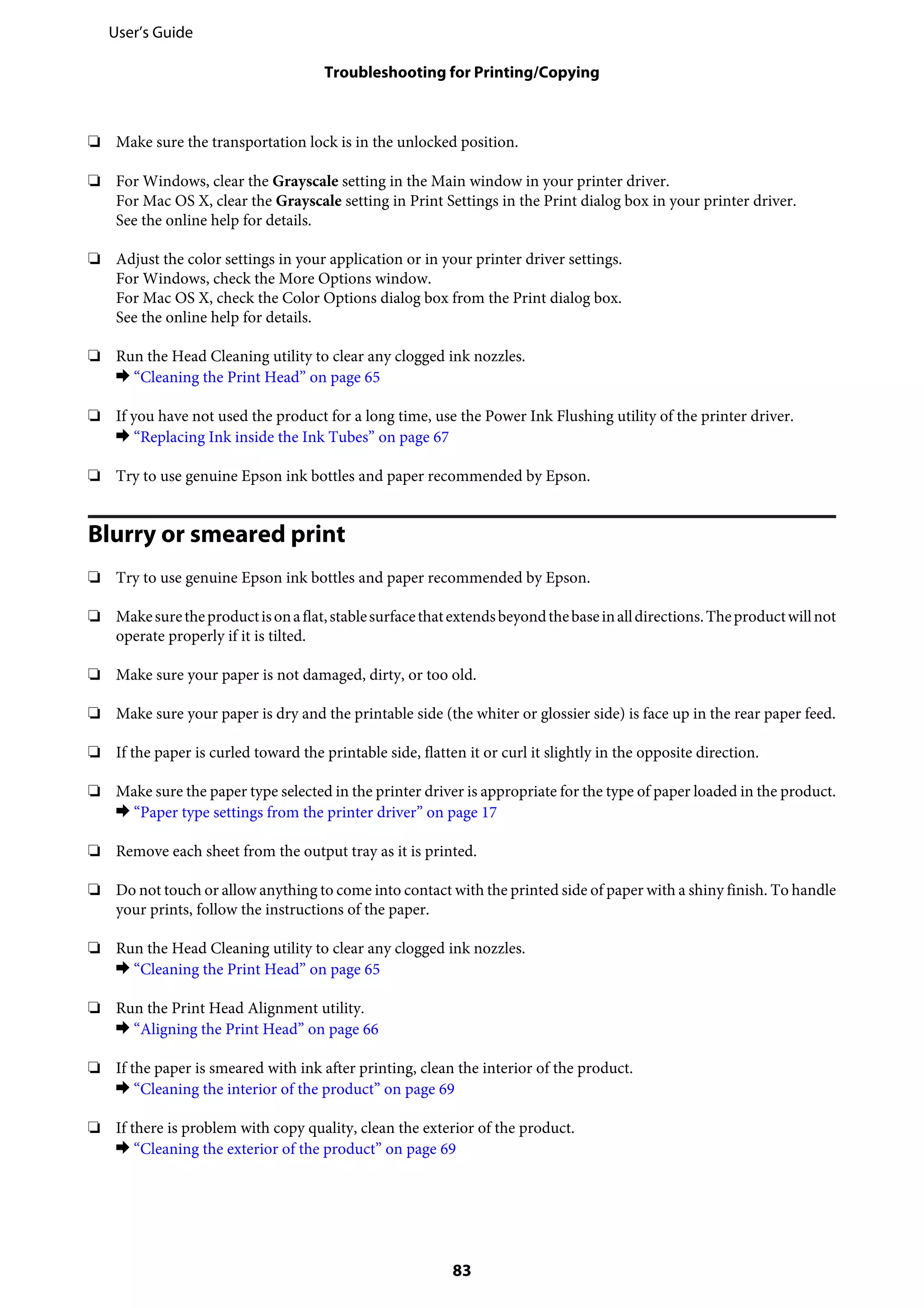 ❏ Make sure the transportation lock is in the unlocked position.
❏ For Windows, clear the Grayscale setting in the Main window in your printer driver.
For Mac OS X, clear the Grayscale setting in Print Settings in the Print dialog box in your printer driver.
See the online help for details.
❏ Adjust the color settings in your application or in your printer driver settings.
For Windows, check the More Options window.
For Mac OS X, check the Color Options dialog box from the Print dialog box.
See the online help for details.
❏ Run the Head Cleaning utility to clear any clogged ink nozzles.
& “Cleaning the Print Head” on page 65
❏ If you have not used the product for a long time, use the Power Ink Flushing utility of the printer driver.
& “Replacing Ink inside the Ink Tubes” on page 67
❏ Try to use genuine Epson ink bottles and paper recommended by Epson.
Blurry or smeared print
❏ Try to use genuine Epson ink bottles and paper recommended by Epson.
❏ Makesuretheproductisonaflat,stablesurfacethatextendsbeyondthebaseinalldirections.Theproductwillnot
operate properly if it is tilted.
❏ Make sure your paper is not damaged, dirty, or too old.
❏ Make sure your paper is dry and the printable side (the whiter or glossier side) is face up in the rear paper feed.
❏ If the paper is curled toward the printable side, flatten it or curl it slightly in the opposite direction.
❏ Make sure the paper type selected in the printer driver is appropriate for the type of paper loaded in the product.
& “Paper type settings from the printer driver” on page 17
❏ Remove each sheet from the output tray as it is printed.
❏ Do not touch or allow anything to come into contact with the printed side of paper with a shiny finish. To handle
your prints, follow the instructions of the paper.
❏ Run the Head Cleaning utility to clear any clogged ink nozzles.
& “Cleaning the Print Head” on page 65
❏ Run the Print Head Alignment utility.
& “Aligning the Print Head” on page 66
❏ If the paper is smeared with ink after printing, clean the interior of the product.
& “Cleaning the interior of the product” on page 69
❏ If there is problem with copy quality, clean the exterior of the product.
& “Cleaning the exterior of the product” on page 69
User’s Guide
Troubleshooting for Printing/Copying
83
 