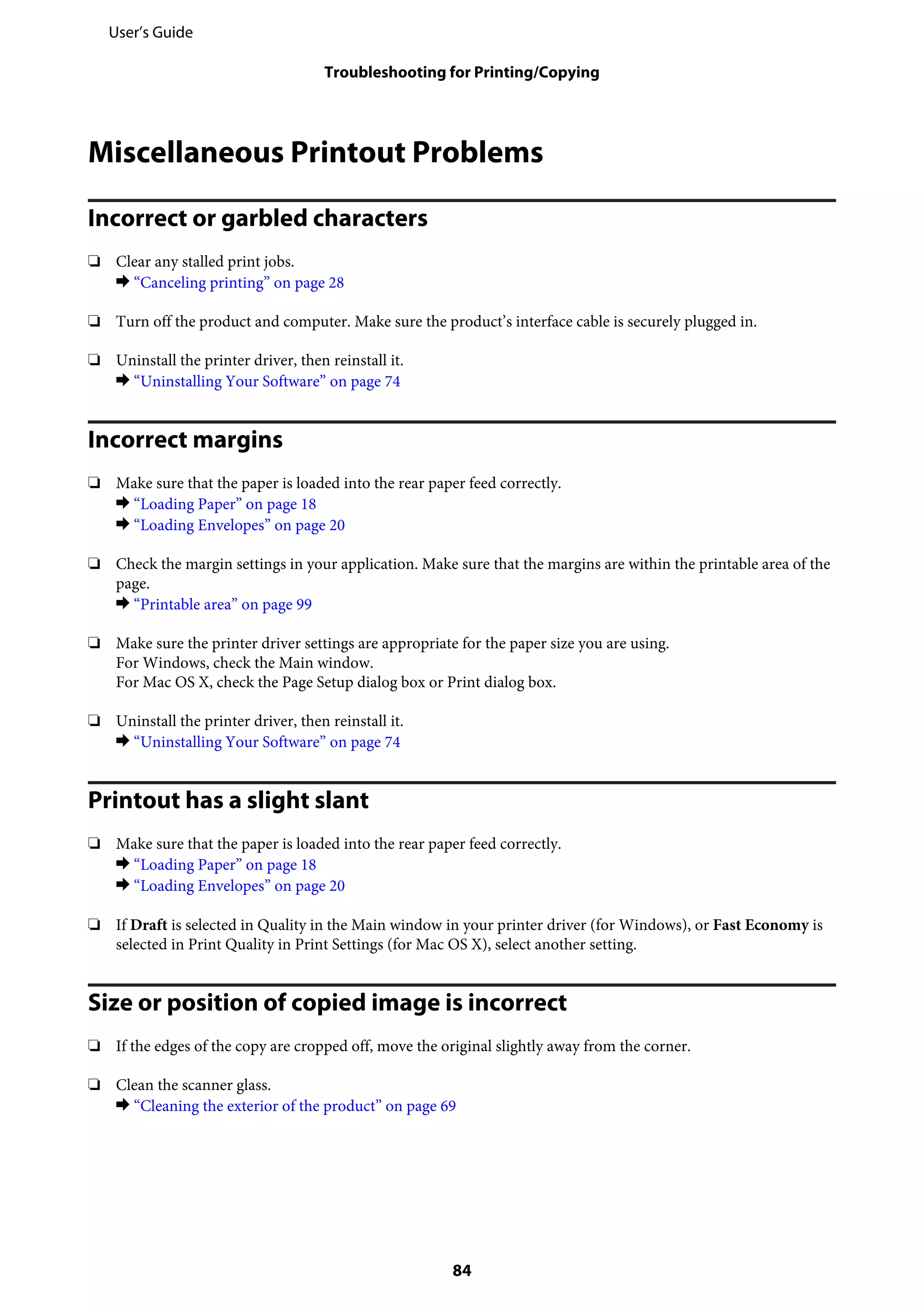 Miscellaneous Printout Problems
Incorrect or garbled characters
❏ Clear any stalled print jobs.
& “Canceling printing” on page 28
❏ Turn off the product and computer. Make sure the product’s interface cable is securely plugged in.
❏ Uninstall the printer driver, then reinstall it.
& “Uninstalling Your Software” on page 74
Incorrect margins
❏ Make sure that the paper is loaded into the rear paper feed correctly.
& “Loading Paper” on page 18
& “Loading Envelopes” on page 20
❏ Check the margin settings in your application. Make sure that the margins are within the printable area of the
page.
& “Printable area” on page 99
❏ Make sure the printer driver settings are appropriate for the paper size you are using.
For Windows, check the Main window.
For Mac OS X, check the Page Setup dialog box or Print dialog box.
❏ Uninstall the printer driver, then reinstall it.
& “Uninstalling Your Software” on page 74
Printout has a slight slant
❏ Make sure that the paper is loaded into the rear paper feed correctly.
& “Loading Paper” on page 18
& “Loading Envelopes” on page 20
❏ If Draft is selected in Quality in the Main window in your printer driver (for Windows), or Fast Economy is
selected in Print Quality in Print Settings (for Mac OS X), select another setting.
Size or position of copied image is incorrect
❏ If the edges of the copy are cropped off, move the original slightly away from the corner.
❏ Clean the scanner glass.
& “Cleaning the exterior of the product” on page 69
User’s Guide
Troubleshooting for Printing/Copying
84
 