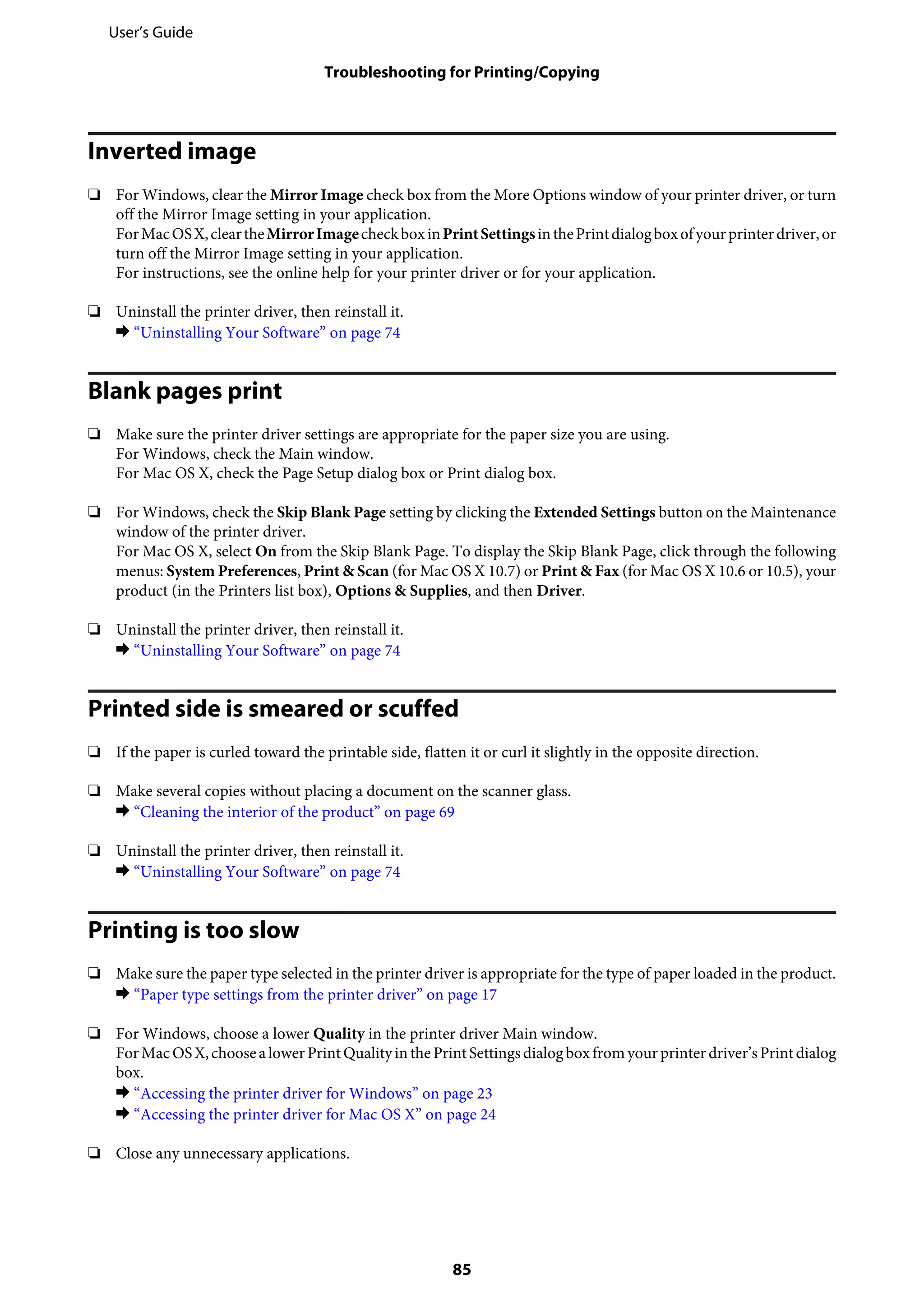 Inverted image
❏ For Windows, clear the Mirror Image check box from the More Options window of your printer driver, or turn
off the Mirror Image setting in your application.
ForMacOSX,cleartheMirrorImagecheckboxinPrintSettingsinthePrintdialogboxofyourprinterdriver,or
turn off the Mirror Image setting in your application.
For instructions, see the online help for your printer driver or for your application.
❏ Uninstall the printer driver, then reinstall it.
& “Uninstalling Your Software” on page 74
Blank pages print
❏ Make sure the printer driver settings are appropriate for the paper size you are using.
For Windows, check the Main window.
For Mac OS X, check the Page Setup dialog box or Print dialog box.
❏ For Windows, check the Skip Blank Page setting by clicking the Extended Settings button on the Maintenance
window of the printer driver.
For Mac OS X, select On from the Skip Blank Page. To display the Skip Blank Page, click through the following
menus: System Preferences, Print & Scan (for Mac OS X 10.7) or Print & Fax (for Mac OS X 10.6 or 10.5), your
product (in the Printers list box), Options & Supplies, and then Driver.
❏ Uninstall the printer driver, then reinstall it.
& “Uninstalling Your Software” on page 74
Printed side is smeared or scuffed
❏ If the paper is curled toward the printable side, flatten it or curl it slightly in the opposite direction.
❏ Make several copies without placing a document on the scanner glass.
& “Cleaning the interior of the product” on page 69
❏ Uninstall the printer driver, then reinstall it.
& “Uninstalling Your Software” on page 74
Printing is too slow
❏ Make sure the paper type selected in the printer driver is appropriate for the type of paper loaded in the product.
& “Paper type settings from the printer driver” on page 17
❏ For Windows, choose a lower Quality in the printer driver Main window.
ForMacOSX,choosealowerPrintQualityinthePrintSettingsdialogboxfromyourprinterdriver’sPrint dialog
box.
& “Accessing the printer driver for Windows” on page 23
& “Accessing the printer driver for Mac OS X” on page 24
❏ Close any unnecessary applications.
User’s Guide
Troubleshooting for Printing/Copying
85
 