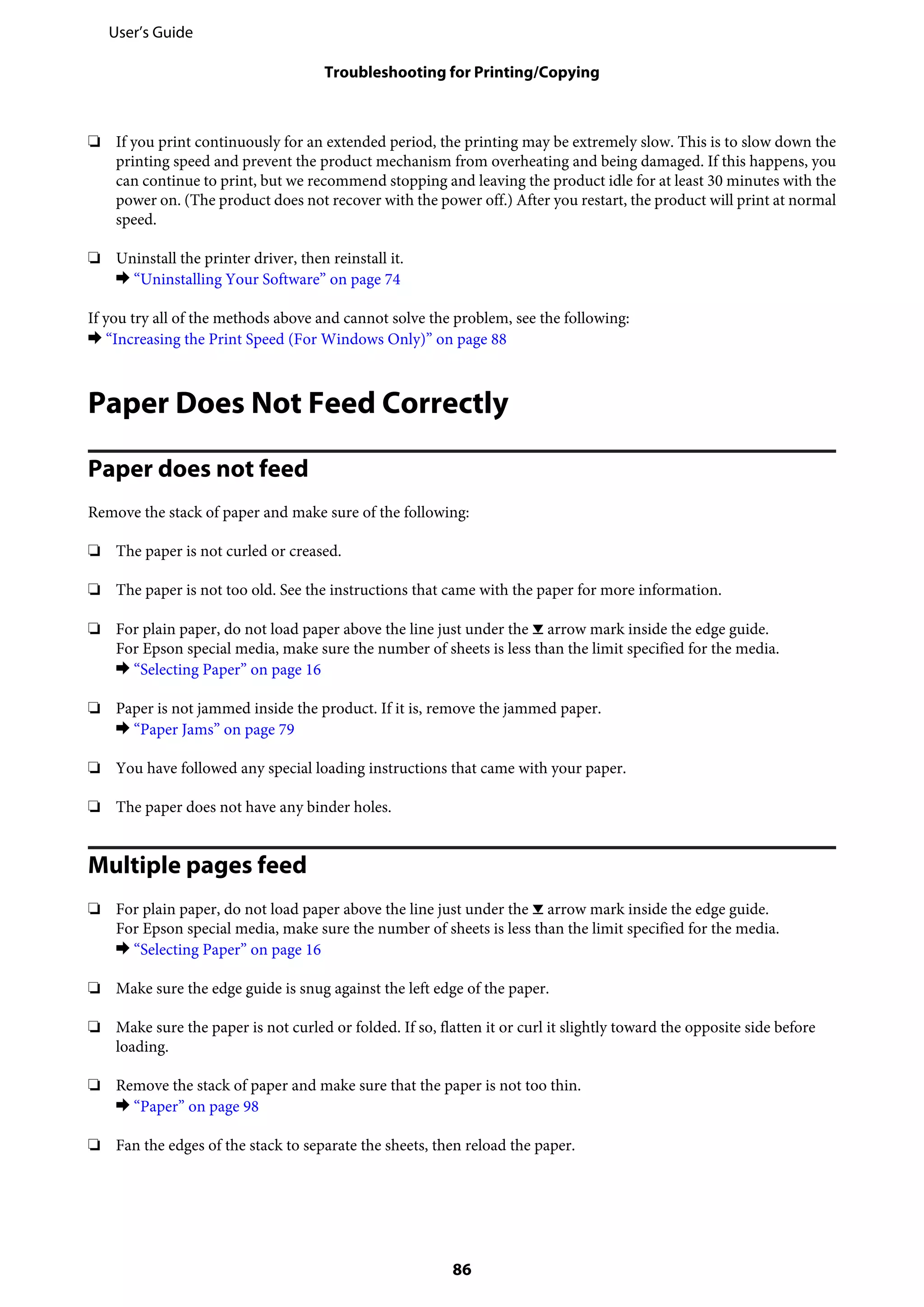 ❏ If you print continuously for an extended period, the printing may be extremely slow. This is to slow down the
printing speed and prevent the product mechanism from overheating and being damaged. If this happens, you
can continue to print, but we recommend stopping and leaving the product idle for at least 30 minutes with the
power on. (The product does not recover with the power off.) After you restart, the product will print at normal
speed.
❏ Uninstall the printer driver, then reinstall it.
& “Uninstalling Your Software” on page 74
If you try all of the methods above and cannot solve the problem, see the following:
& “Increasing the Print Speed (For Windows Only)” on page 88
Paper Does Not Feed Correctly
Paper does not feed
Remove the stack of paper and make sure of the following:
❏ The paper is not curled or creased.
❏ The paper is not too old. See the instructions that came with the paper for more information.
❏ For plain paper, do not load paper above the line just under the H arrow mark inside the edge guide.
For Epson special media, make sure the number of sheets is less than the limit specified for the media.
& “Selecting Paper” on page 16
❏ Paper is not jammed inside the product. If it is, remove the jammed paper.
& “Paper Jams” on page 79
❏ You have followed any special loading instructions that came with your paper.
❏ The paper does not have any binder holes.
Multiple pages feed
❏ For plain paper, do not load paper above the line just under the H arrow mark inside the edge guide.
For Epson special media, make sure the number of sheets is less than the limit specified for the media.
& “Selecting Paper” on page 16
❏ Make sure the edge guide is snug against the left edge of the paper.
❏ Make sure the paper is not curled or folded. If so, flatten it or curl it slightly toward the opposite side before
loading.
❏ Remove the stack of paper and make sure that the paper is not too thin.
& “Paper” on page 98
❏ Fan the edges of the stack to separate the sheets, then reload the paper.
User’s Guide
Troubleshooting for Printing/Copying
86
 