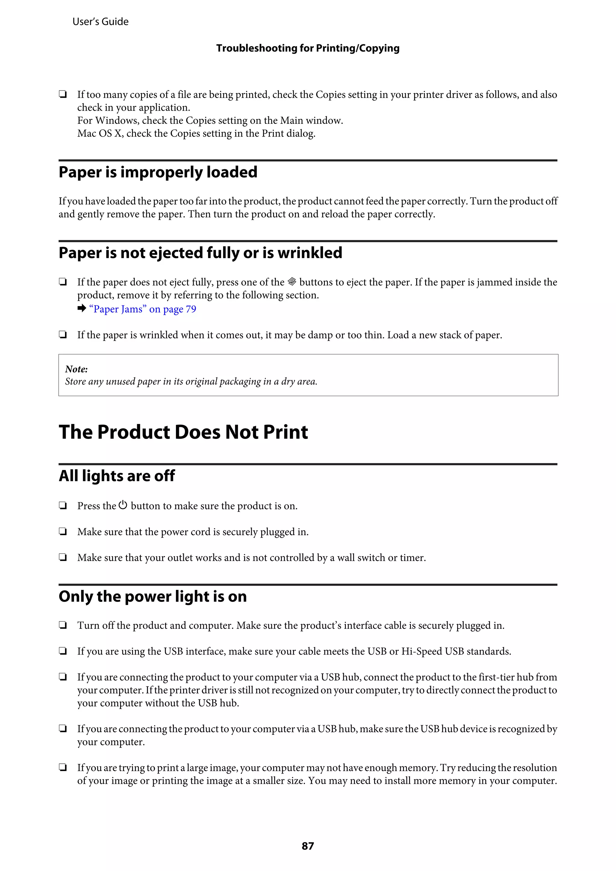 ❏ If too many copies of a file are being printed, check the Copies setting in your printer driver as follows, and also
check in your application.
For Windows, check the Copies setting on the Main window.
Mac OS X, check the Copies setting in the Print dialog.
Paper is improperly loaded
Ifyouhaveloadedthepapertoofarintotheproduct,theproductcannotfeed thepapercorrectly.Turntheproductoff
and gently remove the paper. Then turn the product on and reload the paper correctly.
Paper is not ejected fully or is wrinkled
❏ If the paper does not eject fully, press one of the r buttons to eject the paper. If the paper is jammed inside the
product, remove it by referring to the following section.
& “Paper Jams” on page 79
❏ If the paper is wrinkled when it comes out, it may be damp or too thin. Load a new stack of paper.
Note:
Store any unused paper in its original packaging in a dry area.
The Product Does Not Print
All lights are off
❏ Press the P button to make sure the product is on.
❏ Make sure that the power cord is securely plugged in.
❏ Make sure that your outlet works and is not controlled by a wall switch or timer.
Only the power light is on
❏ Turn off the product and computer. Make sure the product’s interface cable is securely plugged in.
❏ If you are using the USB interface, make sure your cable meets the USB or Hi-Speed USB standards.
❏ If you are connecting the product to your computer via a USB hub, connect the product to the first-tier hub from
yourcomputer.Iftheprinterdriverisstillnotrecognizedonyourcomputer,trytodirectlyconnecttheproductto
your computer without the USB hub.
❏ Ifyouareconnectingtheproducttoyourcomputervia aUSBhub,makesuretheUSBhubdeviceisrecognizedby
your computer.
❏ Ifyouaretryingtoprintalargeimage,yourcomputer maynothaveenoughmemory.Tryreducingtheresolution
of your image or printing the image at a smaller size. You may need to install more memory in your computer.
User’s Guide
Troubleshooting for Printing/Copying
87
 