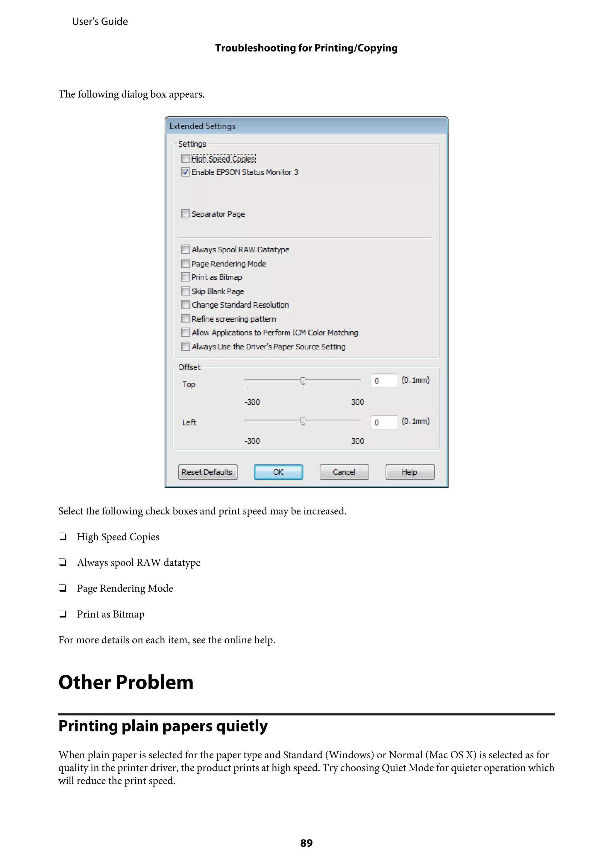 The following dialog box appears.
Select the following check boxes and print speed may be increased.
❏ High Speed Copies
❏ Always spool RAW datatype
❏ Page Rendering Mode
❏ Print as Bitmap
For more details on each item, see the online help.
Other Problem
Printing plain papers quietly
When plain paper is selected for the paper type and Standard (Windows) or Normal (Mac OS X) is selected as for
quality in the printer driver, the product prints at high speed. Try choosing Quiet Mode for quieter operation which
will reduce the print speed.
User’s Guide
Troubleshooting for Printing/Copying
89
 