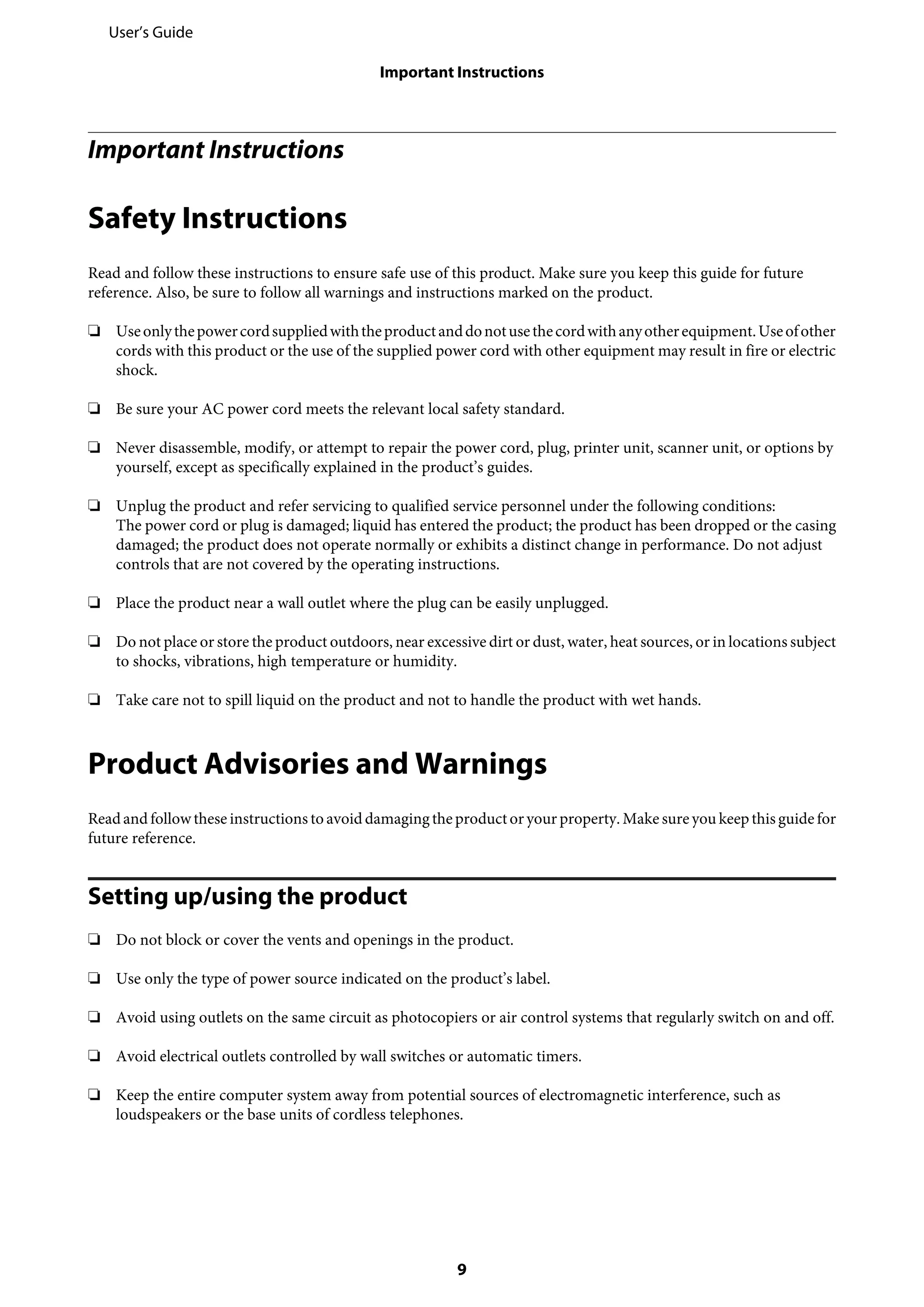 Important Instructions
Safety Instructions
Read and follow these instructions to ensure safe use of this product. Make sure you keep this guide for future
reference. Also, be sure to follow all warnings and instructions marked on the product.
❏ Useonlythepowercordsuppliedwiththeproductanddonotusethecordwithanyotherequipment.Useofother
cords with this product or the use of the supplied power cord with other equipment may result in fire or electric
shock.
❏ Be sure your AC power cord meets the relevant local safety standard.
❏ Never disassemble, modify, or attempt to repair the power cord, plug, printer unit, scanner unit, or options by
yourself, except as specifically explained in the product’s guides.
❏ Unplug the product and refer servicing to qualified service personnel under the following conditions:
The power cord or plug is damaged; liquid has entered the product; the product has been dropped or the casing
damaged; the product does not operate normally or exhibits a distinct change in performance. Do not adjust
controls that are not covered by the operating instructions.
❏ Place the product near a wall outlet where the plug can be easily unplugged.
❏ Do not place or store the product outdoors, near excessive dirt or dust, water, heat sources, or in locations subject
to shocks, vibrations, high temperature or humidity.
❏ Take care not to spill liquid on the product and not to handle the product with wet hands.
Product Advisories and Warnings
Readand followthese instructions to avoid damagingtheproductoryour property. Make sureyou keep this guide for
future reference.
Setting up/using the product
❏ Do not block or cover the vents and openings in the product.
❏ Use only the type of power source indicated on the product’s label.
❏ Avoid using outlets on the same circuit as photocopiers or air control systems that regularly switch on and off.
❏ Avoid electrical outlets controlled by wall switches or automatic timers.
❏ Keep the entire computer system away from potential sources of electromagnetic interference, such as
loudspeakers or the base units of cordless telephones.
User’s Guide
Important Instructions
9
 