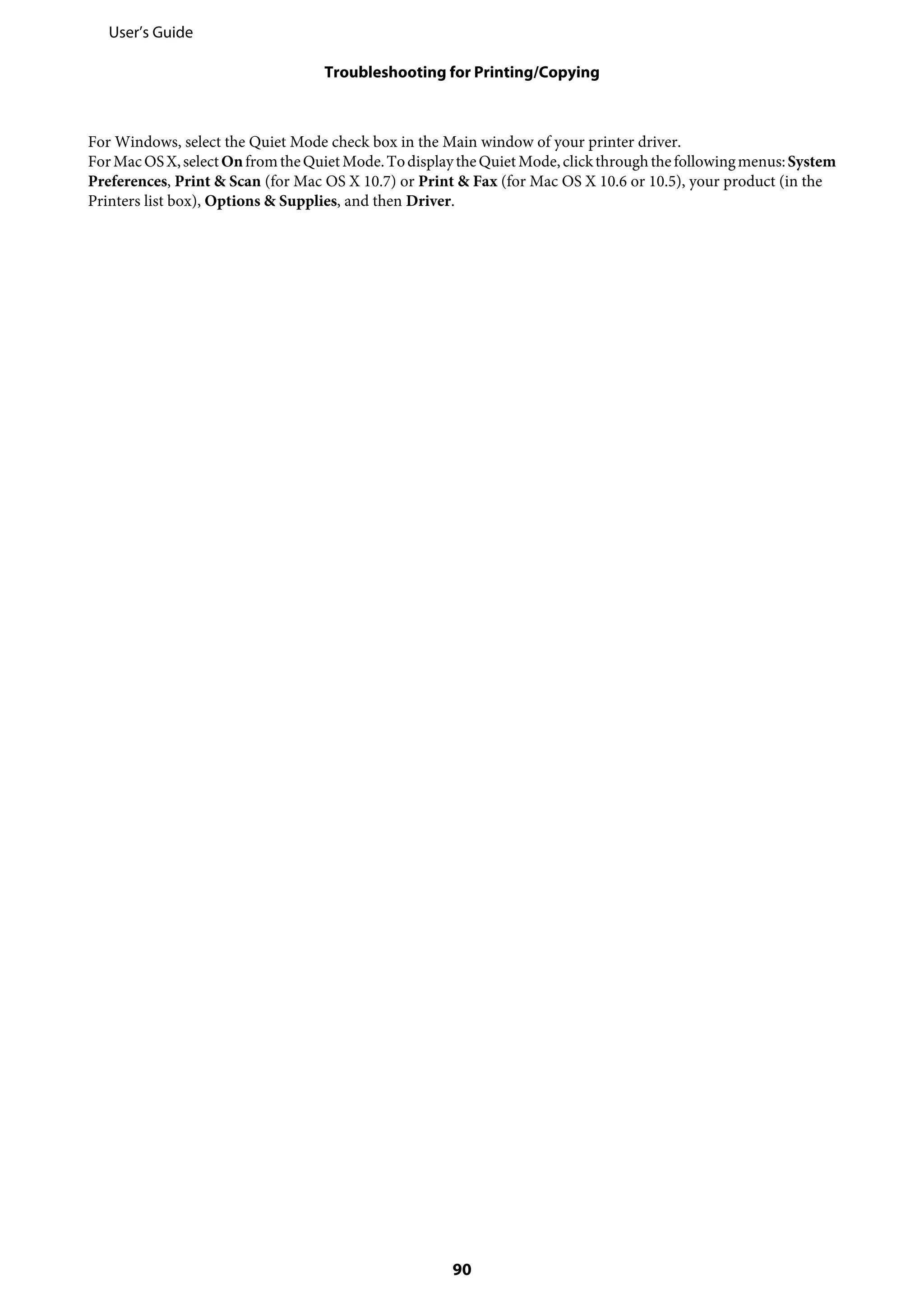 For Windows, select the Quiet Mode check box in the Main window of your printer driver.
ForMacOSX,selectOnfromtheQuietMode.TodisplaytheQuietMode,clickthroughthefollowingmenus:System
Preferences, Print & Scan (for Mac OS X 10.7) or Print & Fax (for Mac OS X 10.6 or 10.5), your product (in the
Printers list box), Options & Supplies, and then Driver.
User’s Guide
Troubleshooting for Printing/Copying
90
 