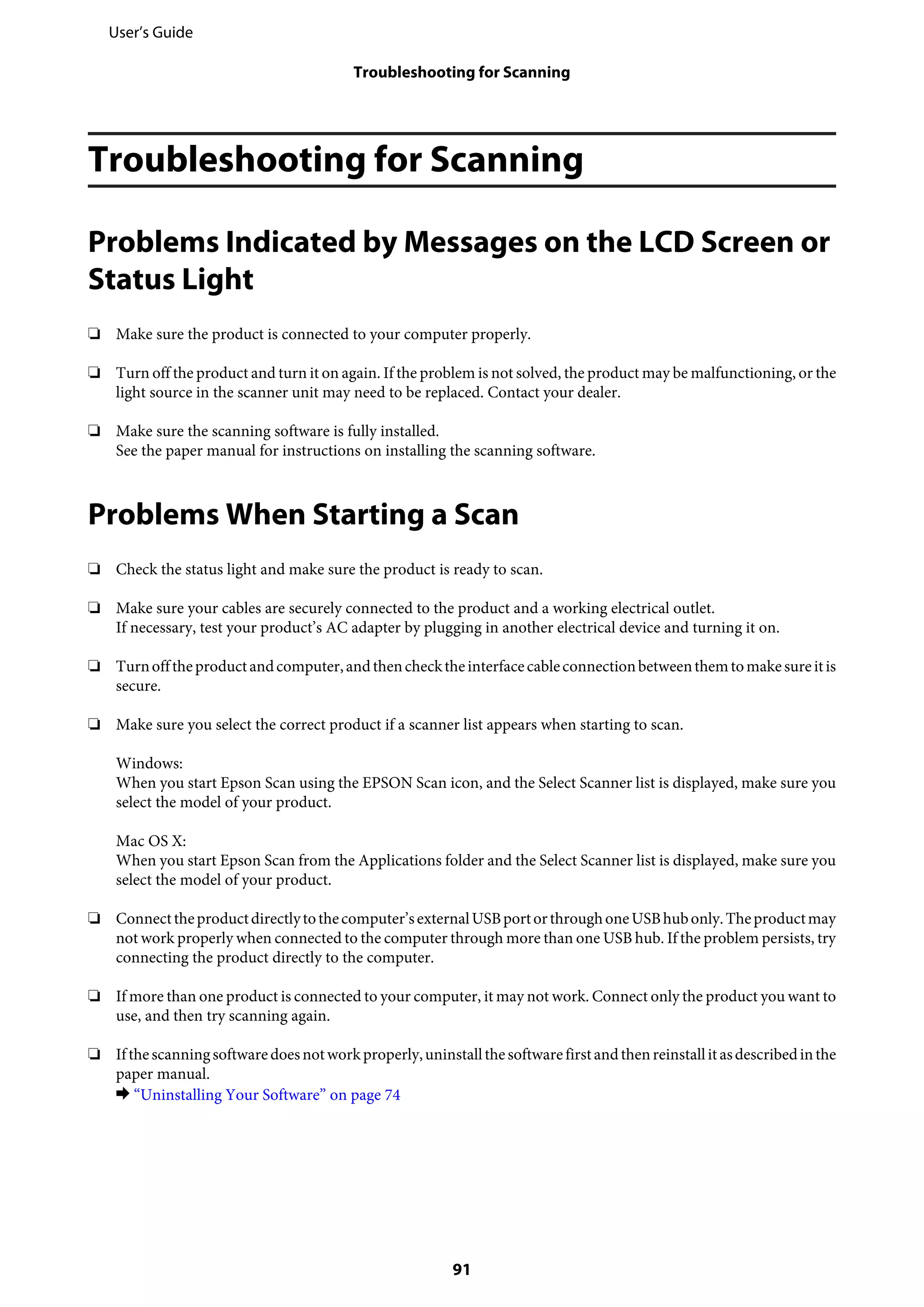 Troubleshooting for Scanning
Problems Indicated by Messages on the LCD Screen or
Status Light
❏ Make sure the product is connected to your computer properly.
❏ Turn off the product and turn it on again. If the problem is not solved, the product may be malfunctioning, or the
light source in the scanner unit may need to be replaced. Contact your dealer.
❏ Make sure the scanning software is fully installed.
See the paper manual for instructions on installing the scanning software.
Problems When Starting a Scan
❏ Check the status light and make sure the product is ready to scan.
❏ Make sure your cables are securely connected to the product and a working electrical outlet.
If necessary, test your product’s AC adapter by plugging in another electrical device and turning it on.
❏ Turnofftheproductandcomputer,andthenchecktheinterfacecableconnectionbetweenthemtomakesureitis
secure.
❏ Make sure you select the correct product if a scanner list appears when starting to scan.
Windows:
When you start Epson Scan using the EPSON Scan icon, and the Select Scanner list is displayed, make sure you
select the model of your product.
Mac OS X:
When you start Epson Scan from the Applications folder and the Select Scanner list is displayed, make sure you
select the model of your product.
❏ Connecttheproductdirectlytothecomputer’sexternalUSBportorthroughoneUSBhubonly.Theproductmay
not work properly when connected to the computer through more than one USB hub. If the problem persists, try
connecting the product directly to the computer.
❏ If more than one product is connected to your computer, it may not work. Connect only the product you want to
use, and then try scanning again.
❏ Ifthescanningsoftwaredoesnotworkproperly,uninstallthesoftwarefirstandthenreinstallitasdescribedinthe
paper manual.
& “Uninstalling Your Software” on page 74
User’s Guide
Troubleshooting for Scanning
91
 