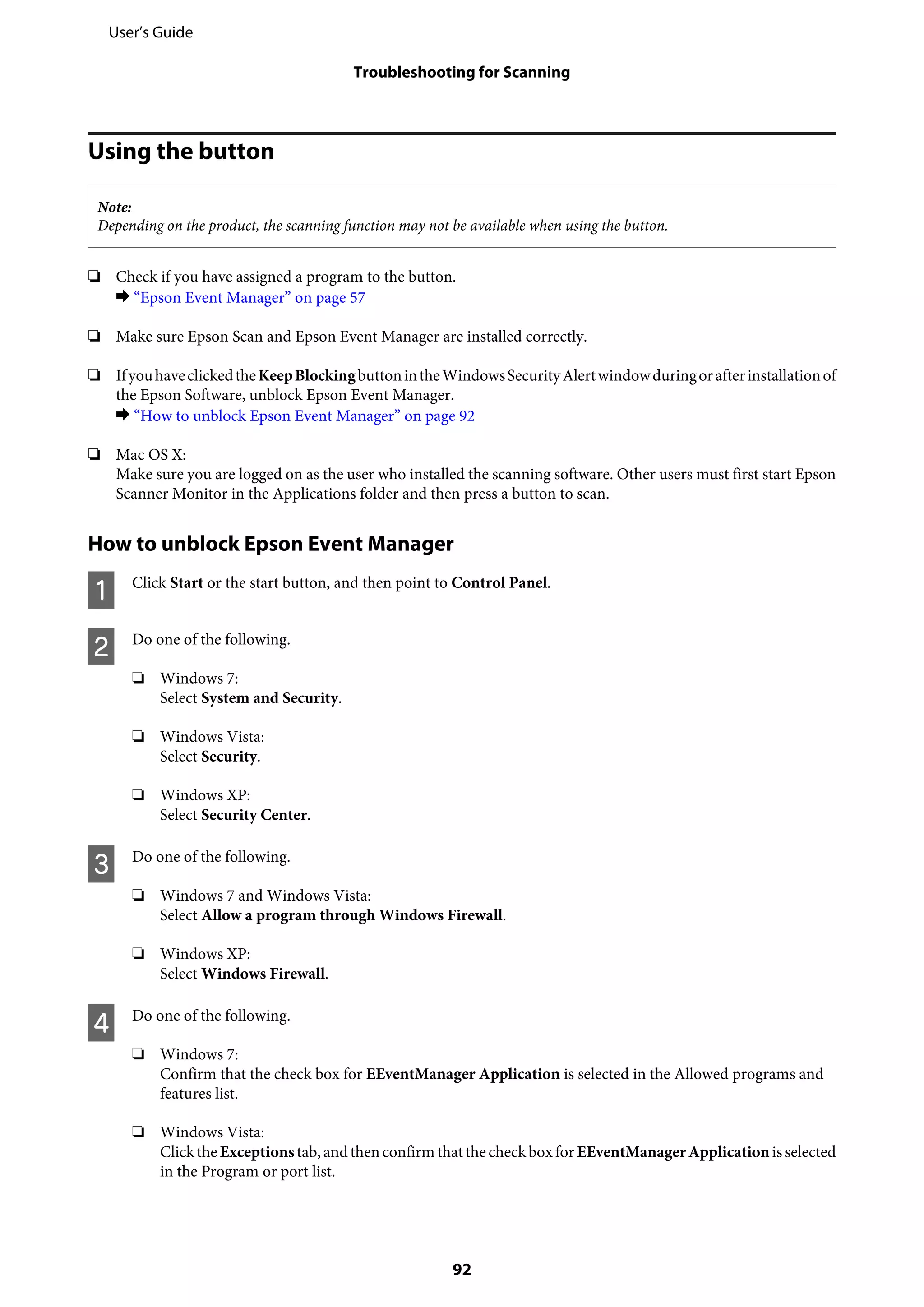 Using the button
Note:
Depending on the product, the scanning function may not be available when using the button.
❏ Check if you have assigned a program to the button.
& “Epson Event Manager” on page 57
❏ Make sure Epson Scan and Epson Event Manager are installed correctly.
❏ IfyouhaveclickedtheKeepBlockingbuttonintheWindowsSecurityAlertwindowduringorafterinstallationof
the Epson Software, unblock Epson Event Manager.
& “How to unblock Epson Event Manager” on page 92
❏ Mac OS X:
Make sure you are logged on as the user who installed the scanning software. Other users must first start Epson
Scanner Monitor in the Applications folder and then press a button to scan.
How to unblock Epson Event Manager
A Click Start or the start button, and then point to Control Panel.
B Do one of the following.
❏ Windows 7:
Select System and Security.
❏ Windows Vista:
Select Security.
❏ Windows XP:
Select Security Center.
C Do one of the following.
❏ Windows 7 and Windows Vista:
Select Allow a program through Windows Firewall.
❏ Windows XP:
Select Windows Firewall.
D Do one of the following.
❏ Windows 7:
Confirm that the check box for EEventManager Application is selected in the Allowed programs and
features list.
❏ Windows Vista:
Clickthe Exceptionstab,andthenconfirm thatthe checkboxfor EEventManagerApplicationis selected
in the Program or port list.
User’s Guide
Troubleshooting for Scanning
92
 