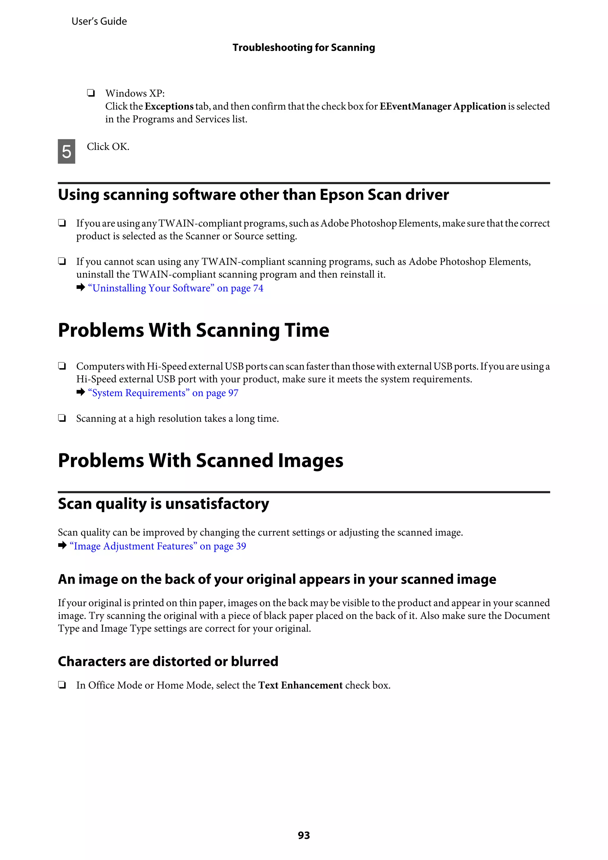 ❏ Windows XP:
Clickthe Exceptionstab,andthenconfirm thatthe checkboxfor EEventManagerApplicationis selected
in the Programs and Services list.
E Click OK.
Using scanning software other than Epson Scan driver
❏ IfyouareusinganyTWAIN-compliantprograms,suchasAdobePhotoshopElements,makesurethatthecorrect
product is selected as the Scanner or Source setting.
❏ If you cannot scan using any TWAIN-compliant scanning programs, such as Adobe Photoshop Elements,
uninstall the TWAIN-compliant scanning program and then reinstall it.
& “Uninstalling Your Software” on page 74
Problems With Scanning Time
❏ ComputerswithHi-SpeedexternalUSBportscanscanfasterthanthosewithexternalUSBports.Ifyouareusinga
Hi-Speed external USB port with your product, make sure it meets the system requirements.
& “System Requirements” on page 97
❏ Scanning at a high resolution takes a long time.
Problems With Scanned Images
Scan quality is unsatisfactory
Scan quality can be improved by changing the current settings or adjusting the scanned image.
& “Image Adjustment Features” on page 39
An image on the back of your original appears in your scanned image
If your original is printed on thin paper, images on the back may be visible to the product and appear in your scanned
image. Try scanning the original with a piece of black paper placed on the back of it. Also make sure the Document
Type and Image Type settings are correct for your original.
Characters are distorted or blurred
❏ In Office Mode or Home Mode, select the Text Enhancement check box.
User’s Guide
Troubleshooting for Scanning
93
 