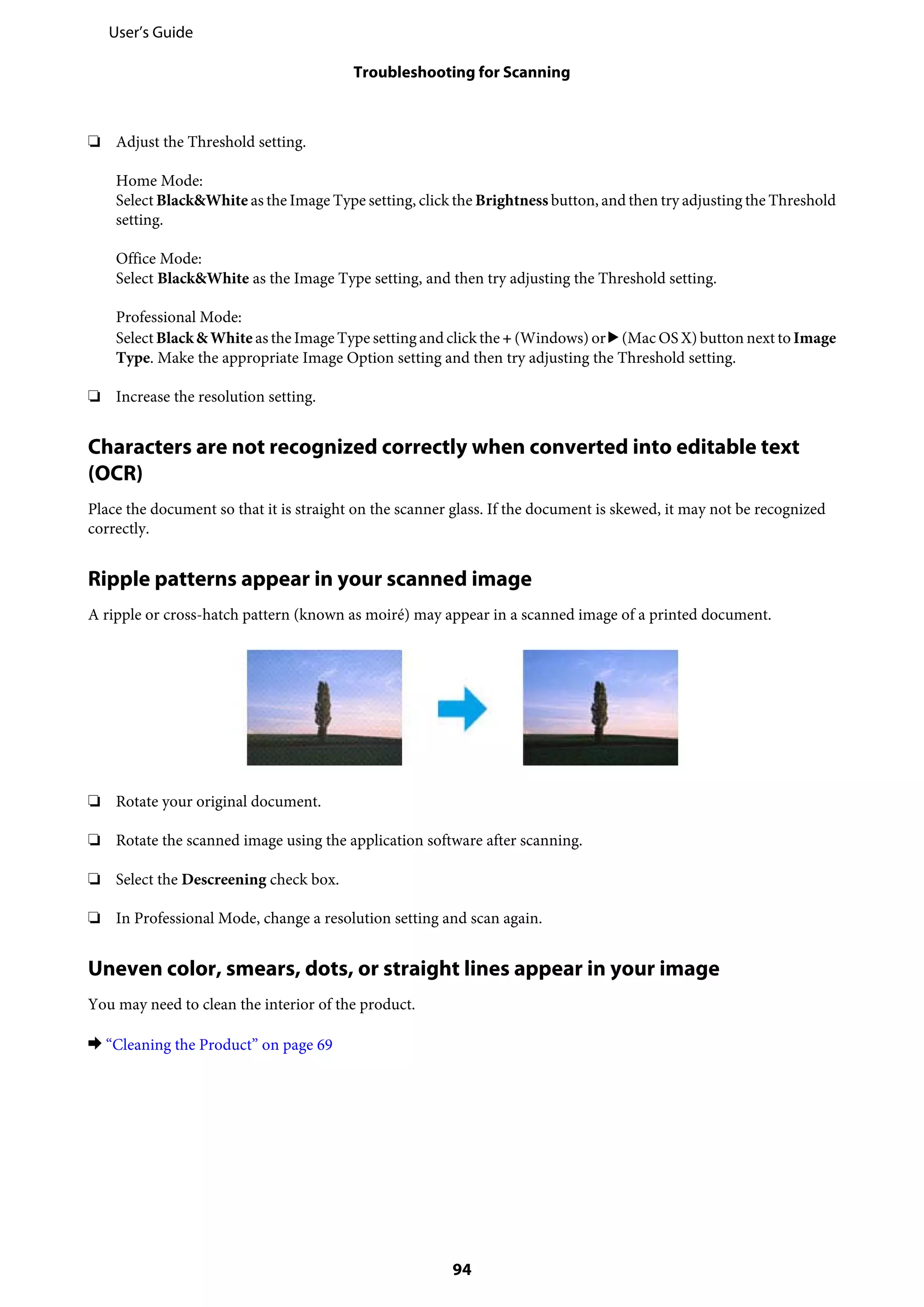 ❏ Adjust the Threshold setting.
Home Mode:
Select Black&White as the Image Type setting, click the Brightness button, and then try adjusting the Threshold
setting.
Office Mode:
Select Black&White as the Image Type setting, and then try adjusting the Threshold setting.
Professional Mode:
Select Black& White as the Image Type setting and click the + (Windows) or r (Mac OS X) button next to Image
Type. Make the appropriate Image Option setting and then try adjusting the Threshold setting.
❏ Increase the resolution setting.
Characters are not recognized correctly when converted into editable text
(OCR)
Place the document so that it is straight on the scanner glass. If the document is skewed, it may not be recognized
correctly.
Ripple patterns appear in your scanned image
A ripple or cross-hatch pattern (known as moiré) may appear in a scanned image of a printed document.
❏ Rotate your original document.
❏ Rotate the scanned image using the application software after scanning.
❏ Select the Descreening check box.
❏ In Professional Mode, change a resolution setting and scan again.
Uneven color, smears, dots, or straight lines appear in your image
You may need to clean the interior of the product.
& “Cleaning the Product” on page 69
User’s Guide
Troubleshooting for Scanning
94
 