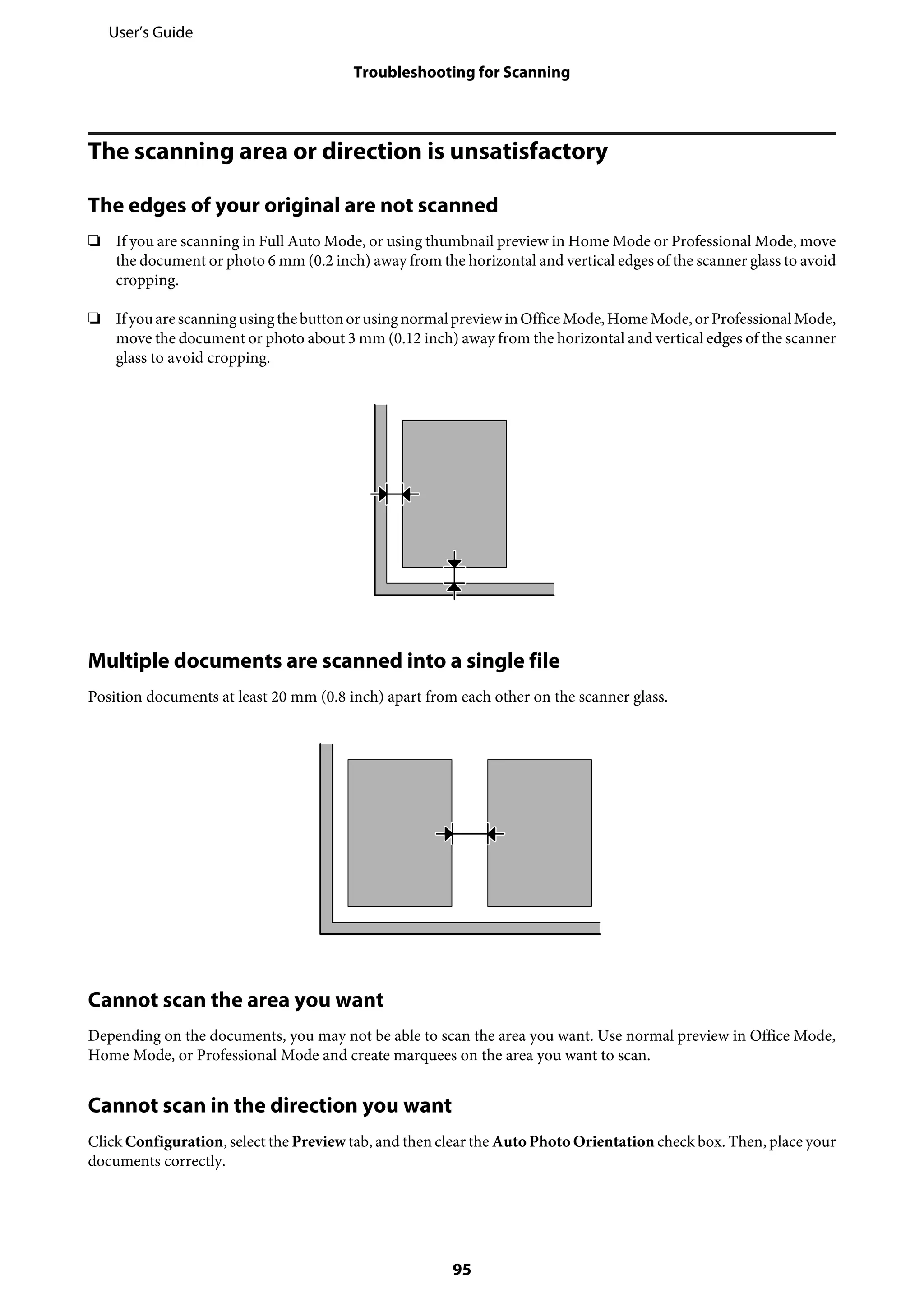 The scanning area or direction is unsatisfactory
The edges of your original are not scanned
❏ If you are scanning in Full Auto Mode, or using thumbnail preview in Home Mode or Professional Mode, move
the document or photo 6 mm (0.2 inch) away from the horizontal and vertical edges of the scanner glass to avoid
cropping.
❏ IfyouarescanningusingthebuttonorusingnormalpreviewinOfficeMode,HomeMode,orProfessionalMode,
move the document or photo about 3 mm (0.12 inch) away from the horizontal and vertical edges of the scanner
glass to avoid cropping.
Multiple documents are scanned into a single file
Position documents at least 20 mm (0.8 inch) apart from each other on the scanner glass.
Cannot scan the area you want
Depending on the documents, you may not be able to scan the area you want. Use normal preview in Office Mode,
Home Mode, or Professional Mode and create marquees on the area you want to scan.
Cannot scan in the direction you want
Click Configuration, select the Preview tab, and then clear the Auto Photo Orientation check box. Then, place your
documents correctly.
User’s Guide
Troubleshooting for Scanning
95
 