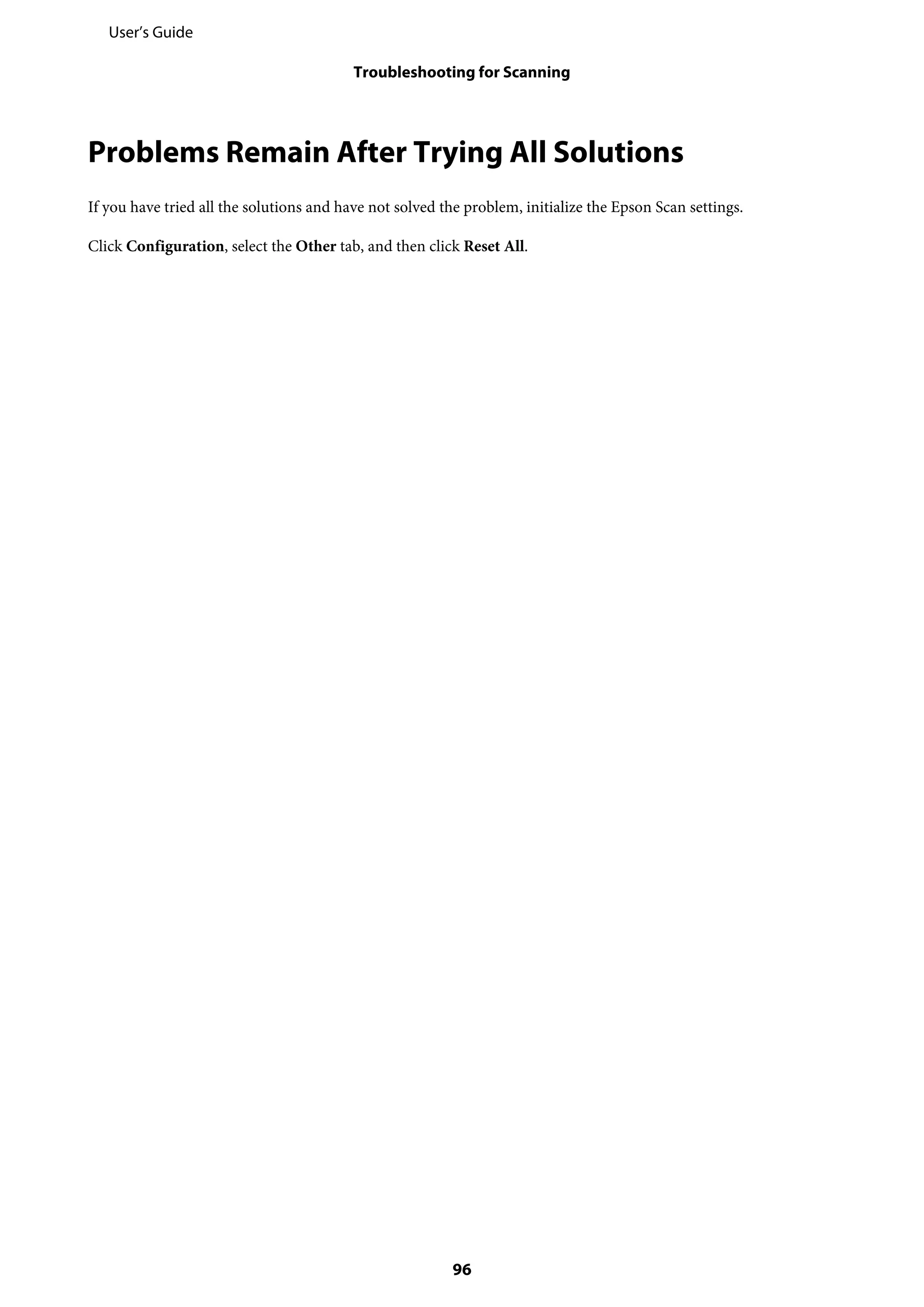 Problems Remain After Trying All Solutions
If you have tried all the solutions and have not solved the problem, initialize the Epson Scan settings.
Click Configuration, select the Other tab, and then click Reset All.
User’s Guide
Troubleshooting for Scanning
96
 