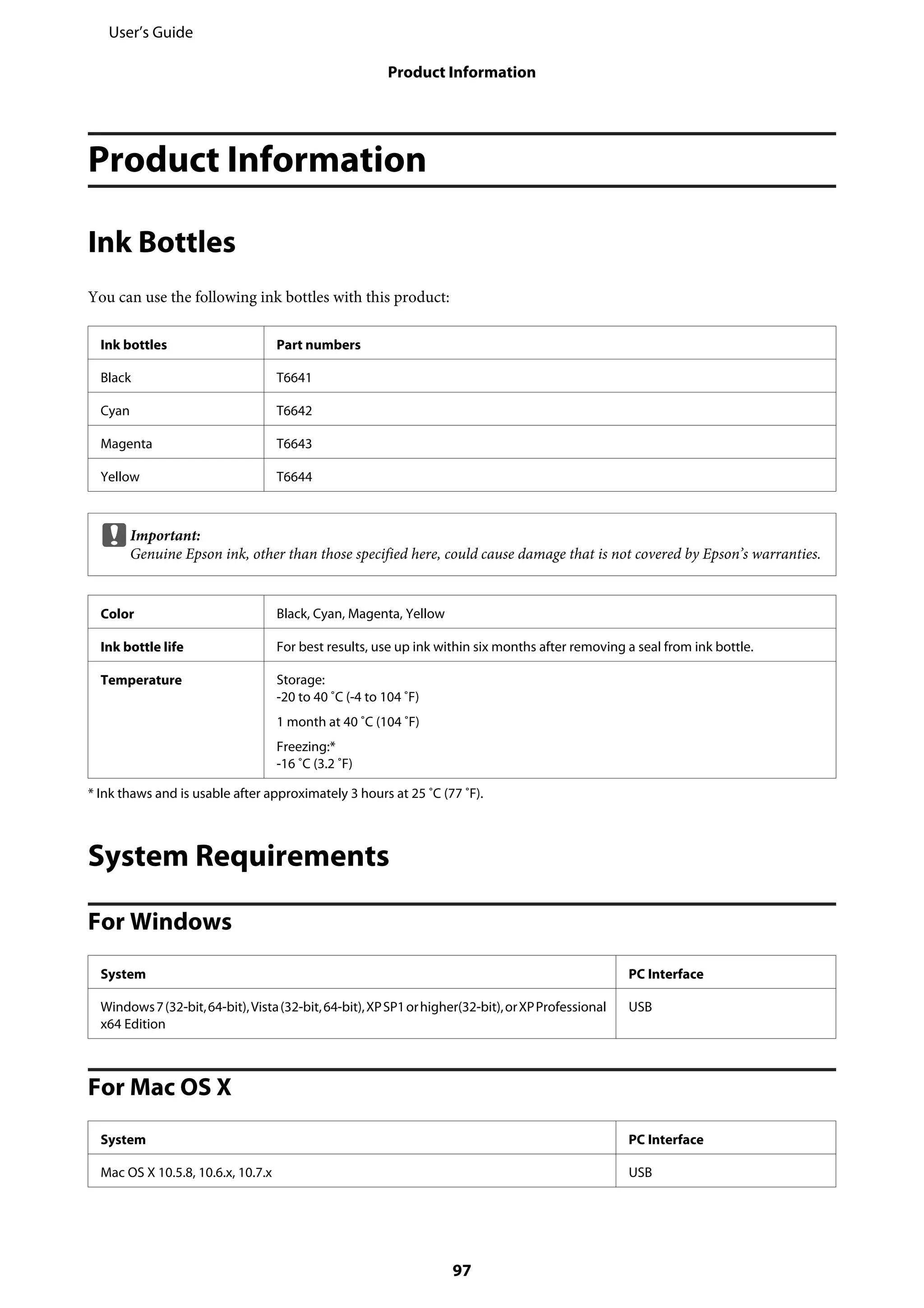 Product Information
Ink Bottles
You can use the following ink bottles with this product:
Ink bottles Part numbers
Black T6641
Cyan T6642
Magenta T6643
Yellow T6644
cImportant:
Genuine Epson ink, other than those specified here, could cause damage that is not covered by Epson’s warranties.
Color Black, Cyan, Magenta, Yellow
Ink bottle life For best results, use up ink within six months after removing a seal from ink bottle.
Temperature Storage:
-20 to 40 ˚C (-4 to 104 ˚F)
1 month at 40 ˚C (104 ˚F)
Freezing:*
-16 ˚C (3.2 ˚F)
* Ink thaws and is usable after approximately 3 hours at 25 ˚C (77 ˚F).
System Requirements
For Windows
System PC Interface
Windows7(32-bit,64-bit),Vista(32-bit,64-bit),XPSP1orhigher(32-bit),orXPProfessional
x64 Edition
USB
For Mac OS X
System PC Interface
Mac OS X 10.5.8, 10.6.x, 10.7.x USB
User’s Guide
Product Information
97
 