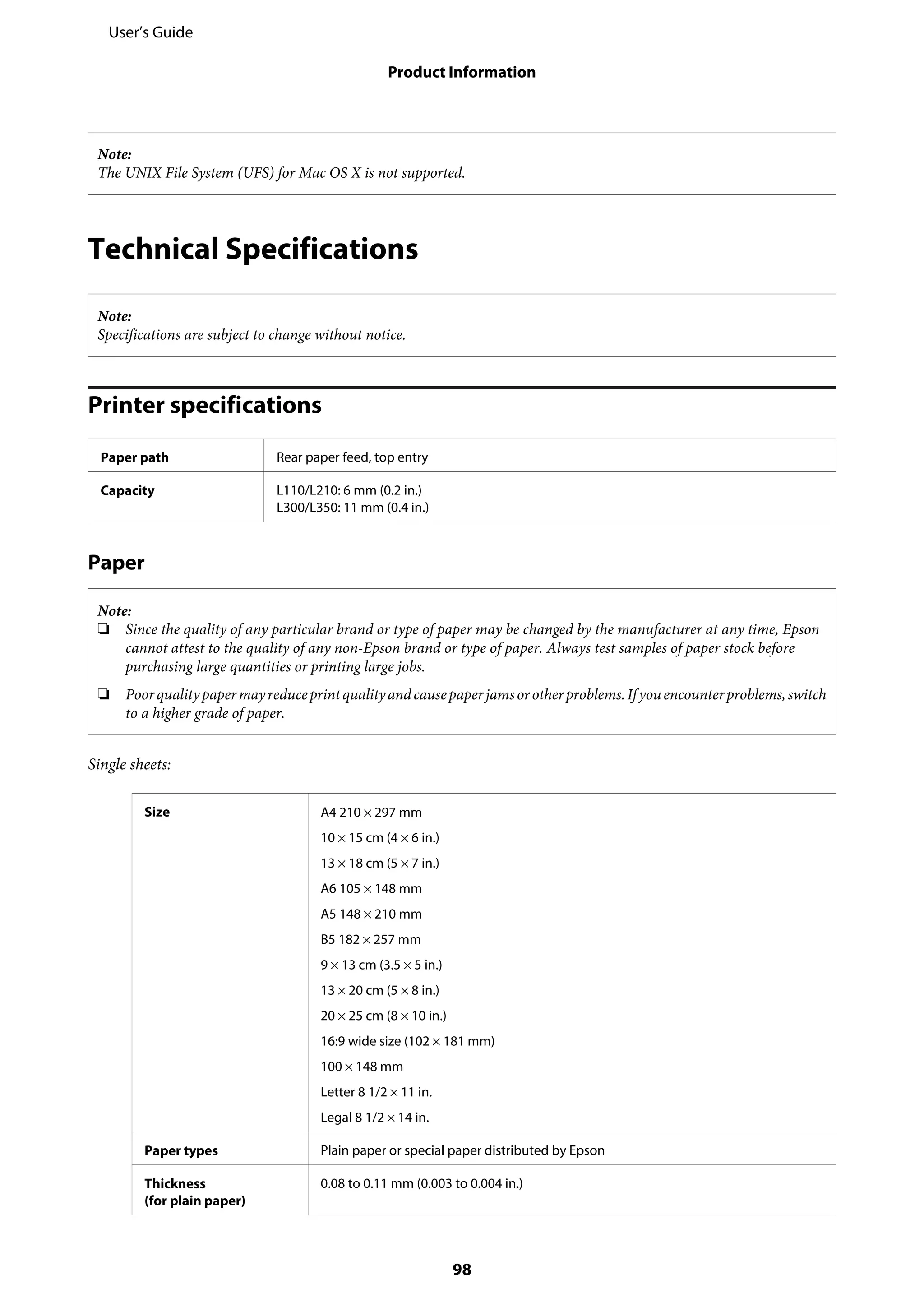 Note:
The UNIX File System (UFS) for Mac OS X is not supported.
Technical Specifications
Note:
Specifications are subject to change without notice.
Printer specifications
Paper path Rear paper feed, top entry
Capacity L110/L210: 6 mm (0.2 in.)
L300/L350: 11 mm (0.4 in.)
Paper
Note:
❏ Since the quality of any particular brand or type of paper may be changed by the manufacturer at any time, Epson
cannot attest to the quality of any non-Epson brand or type of paper. Always test samples of paper stock before
purchasing large quantities or printing large jobs.
❏ Poorqualitypapermayreduceprintqualityandcausepaperjamsorotherproblems.Ifyouencounterproblems,switch
to a higher grade of paper.
Single sheets:
Size A4 210 × 297 mm
10 × 15 cm (4 × 6 in.)
13 × 18 cm (5 × 7 in.)
A6 105 × 148 mm
A5 148 × 210 mm
B5 182 × 257 mm
9 × 13 cm (3.5 × 5 in.)
13 × 20 cm (5 × 8 in.)
20 × 25 cm (8 × 10 in.)
16:9 wide size (102 × 181 mm)
100 × 148 mm
Letter 8 1/2 × 11 in.
Legal 8 1/2 × 14 in.
Paper types Plain paper or special paper distributed by Epson
Thickness
(for plain paper)
0.08 to 0.11 mm (0.003 to 0.004 in.)
User’s Guide
Product Information
98
 