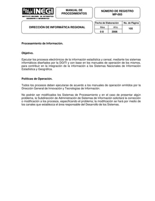 Fecha de Elaboración No. de Página
Mes Año
0 8 2006
NÚMERO DE REGISTRO
MP-005
MANUAL DE
PROCEDIMIENTOS
DIRECCIÓN DE INFORMÁTICA REGIONAL 105
Procesamiento de Información.
Objetivo.
Ejecutar los procesos electrónicos de la información estadística y censal, mediante los sistemas
informáticos diseñados por la DGITI y con base en los manuales de operación de los mismos,
para contribuir en la integración de la información a los Sistemas Nacionales de Información
Estadística y Geográfica.
Políticas de Operación.
Todos los procesos deben ejecutarse de acuerdo a los manuales de operación emitidos por la
Dirección General de Innovación y Tecnologías de Información.
No podrán ser modificados los Sistemas de Procesamiento y en el caso de presentar algún
problema, la Subdirección de Administración de Sistemas de Información solicitará la corrección
o modificación a los procesos, especificando el problema; la modificación se hará por medio de
los canales que establezca el área responsable del Desarrollo de los Sistemas.
 
