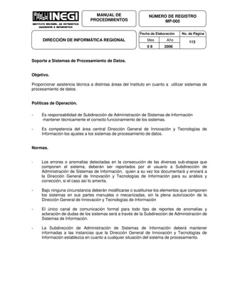 Fecha de Elaboración No. de Página
Mes Año
0 8 2006
NÚMERO DE REGISTRO
MP-005
MANUAL DE
PROCEDIMIENTOS
DIRECCIÓN DE INFORMÁTICA REGIONAL 113
Soporte a Sistemas de Procesamiento de Datos.
Objetivo.
Proporcionar asistencia técnica a distintas áreas del Instituto en cuanto a utilizar sistemas de
procesamiento de datos.
Políticas de Operación.
- Es responsabilidad de Subdirección de Administración de Sistemas de Información
mantener técnicamente el correcto funcionamiento de los sistemas.
- Es competencia del área central Dirección General de Innovación y Tecnologías de
Información los ajustes a los sistemas de procesamiento de datos.
Normas.
- Los errores o anomalías detectadas en la consecución de las diversas sub-etapas que
componen el sistema, deberán ser reportados por el usuario a Subdirección de
Administración de Sistemas de Información, quien a su vez los documentará y enviará a
la Dirección General de Innovación y Tecnologías de Información para su análisis y
corrección, si el caso así lo amerita.
- Bajo ninguna circunstancia deberán modificarse o sustituirse los elementos que componen
los sistemas en sus partes manuales o mecanizadas, sin la plena autorización de la
Dirección General de Innovación y Tecnologías de Información
- El único canal de comunicación formal para todo tipo de reportes de anomalías y
aclaración de dudas de los sistemas será a través de la Subdirección de Administración de
Sistemas de Información.
- La Subdirección de Administración de Sistemas de Información deberá mantener
informadas a las instancias que la Dirección General de Innovación y Tecnologías de
Información establezca en cuanto a cualquier situación del sistema de procesamiento.
 