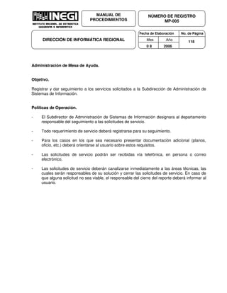 Fecha de Elaboración No. de Página
Mes Año
0 8 2006
NÚMERO DE REGISTRO
MP-005
MANUAL DE
PROCEDIMIENTOS
DIRECCIÓN DE INFORMÁTICA REGIONAL 118
Administración de Mesa de Ayuda.
Objetivo.
Registrar y dar seguimiento a los servicios solicitados a la Subdirección de Administración de
Sistemas de Información.
Políticas de Operación.
- El Subdirector de Administración de Sistemas de Información designara al departamento
responsable del seguimiento a las solicitudes de servicio.
- Todo requerimiento de servicio deberá registrarse para su seguimiento.
- Para los casos en los que sea necesario presentar documentación adicional (planos,
oficio, etc.) deberá orientarse al usuario sobre estos requisitos.
- Las solicitudes de servicio podrán ser recibidas vía telefónica, en persona o correo
electrónico.
- Las solicitudes de servicio deberán canalizarse inmediatamente a las áreas técnicas, las
cuales serán responsables de su solución y cerrar las solicitudes de servicio. En caso de
que alguna solicitud no sea viable, el responsable del cierre del reporte deberá informar al
usuario.
 