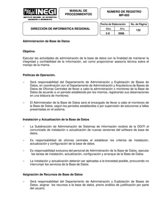 Fecha de Elaboración No. de Página
Mes Año
0 8 2006
NÚMERO DE REGISTRO
MP-005
MANUAL DE
PROCEDIMIENTOS
DIRECCIÓN DE INFORMÁTICA REGIONAL 132
Administración de Base de Datos
Objetivo.
Ejecutar las actividades de administración de la base de datos con la finalidad de mantener la
integridad y confiabilidad de la información, así como proporcionar asesoría técnica sobre el
manejo de la misma.
Políticas de Operación.
− Será responsabilidad del Departamento de Administración y Explotación de Bases de
Datos, en coordinación con el Departamento de Administración y Arquitectura de Bases de
Datos de Oficinas Centrales de llevar a cabo la administración o monitoreo de la Base de
Datos de acuerdo a un periodo establecido por los mismos, registrando sus observaciones
en una bitácora de monitoreo.
− El Administrador de la Base de Datos será el encargado de llevar a cabo el monitoreo de
la Base de Datos, según los periodos establecidos o por supervisión de soluciones a fallas
presentadas en el sistema.
Instalación y Actualización de la Base de Datos
− La Subdirección de Administración de Sistemas de Información recibirá de la DGITI el
comunicado de instalación o actualización de nuevas versiones del software de base de
datos.
− Es responsabilidad de oficinas centrales el establecer los criterios de instalación,
actualización y configuración de la base de datos.
− Es responsabilidad exclusiva del personal de Administración de la Base de Datos, ejecutar
las tareas de instalación, actualización, configuración y arranque de la Base de Datos.
− La instalación y actualización deberán ser aplicadas a la brevedad posible, procurando no
interrumpir los servicios de la Base de Datos.
Asignación de Recursos de Base de Datos
− Será responsabilidad del Departamento de Administración y Explotación de Bases de
Datos, asignar los recursos a la base de datos, previo análisis de justificación por parte
del usuario.
 