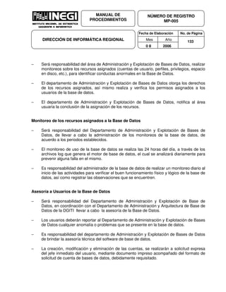 Fecha de Elaboración No. de Página
Mes Año
0 8 2006
NÚMERO DE REGISTRO
MP-005
MANUAL DE
PROCEDIMIENTOS
DIRECCIÓN DE INFORMÁTICA REGIONAL 133
− Será responsabilidad del área de Administración y Explotación de Bases de Datos, realizar
monitoreos sobre los recursos asignados (cuentas de usuario, perfiles, privilegios, espacio
en disco, etc.), para identificar conductas anormales en la Base de Datos.
− El departamento de Administración y Explotación de Bases de Datos otorga los derechos
de los recursos asignados, así mismo realiza y verifica los permisos asignados a los
usuarios de la base de datos.
− El departamento de Administración y Explotación de Bases de Datos, notifica al área
usuaria la conclusión de la asignación de los recursos.
Monitoreo de los recursos asignados a la Base de Datos
− Será responsabilidad del Departamento de Administración y Explotación de Bases de
Datos, de llevar a cabo la administración de los monitoreos de la base de datos, de
acuerdo a los periodos establecidos.
− El monitoreo de uso de la base de datos se realiza las 24 horas del día, a través de los
archivos log que genera el motor de base de datos, el cual se analizará diariamente para
prevenir alguna falla en el mismo.
− Es responsabilidad del administrador de la base de datos de realizar un monitoreo diario al
inicio de las actividades para verificar el buen funcionamiento físico y lógico de la base de
datos, así como registrar las observaciones que se encuentren.
Asesoría a Usuarios de la Base de Datos
− Será responsabilidad del Departamento de Administración y Explotación de Base de
Datos, en coordinación con el Departamento de Administración y Arquitectura de Base de
Datos de la DGITI llevar a cabo la asesoría de la Base de Datos.
− Los usuarios deberán reportar al Departamento de Administración y Explotación de Bases
de Datos cualquier anomalía o problemas que se presente en la base de datos.
− Es responsabilidad del departamento de Administración y Explotación de Bases de Datos
de brindar la asesoría técnica del software de base de datos.
− La creación, modificación y eliminación de las cuentas, se realizarán a solicitud expresa
del jefe inmediato del usuario, mediante documento impreso acompañado del formato de
solicitud de cuenta de bases de datos, debidamente requisitado.
 