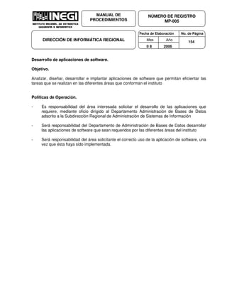 Fecha de Elaboración No. de Página
Mes Año
0 8 2006
NÚMERO DE REGISTRO
MP-005
MANUAL DE
PROCEDIMIENTOS
DIRECCIÓN DE INFORMÁTICA REGIONAL 154
Desarrollo de aplicaciones de software.
Objetivo.
Analizar, diseñar, desarrollar e implantar aplicaciones de software que permitan eficientar las
tareas que se realizan en las diferentes áreas que conforman el instituto
Políticas de Operación.
- Es responsabilidad del área interesada solicitar el desarrollo de las aplicaciones que
requiere, mediante oficio dirigido al Departamento Administración de Bases de Datos
adscrito a la Subdirección Regional de Administración de Sistemas de Información
- Será responsabilidad del Departamento de Administración de Bases de Datos desarrollar
las aplicaciones de software que sean requeridos por las diferentes áreas del instituto
- Será responsabilidad del área solicitante el correcto uso de la aplicación de software, una
vez que ésta haya sido implementada.
 