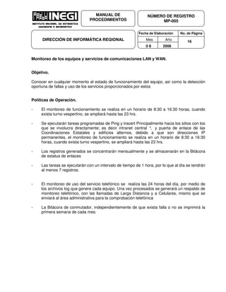 Fecha de Elaboración No. de Página
Mes Año
0 8 2006
NÚMERO DE REGISTRO
MP-005
MANUAL DE
PROCEDIMIENTOS
DIRECCIÓN DE INFORMÁTICA REGIONAL 16
Monitoreo de los equipos y servicios de comunicaciones LAN y WAN.
Objetivo.
Conocer en cualquier momento el estado de funcionamiento del equipo, así como la detección
oportuna de fallas y uso de los servicios proporcionados por estos
Políticas de Operación.
- El monitoreo de funcionamiento se realiza en un horario de 8:30 a 16:30 horas, cuando
exista turno vespertino, se ampliará hasta las 23 hrs.
- Se ejecutarán tareas programadas de Ping y tracert Principalmente hacia los sitios con los
que se involucra directamente; es decir intranet central °, y puerta de enlace de las
Coordinaciones Estatales y edificios alternos, debido a que son direcciones IP
permanentes, el monitoreo de funcionamiento se realiza en un horario de 8:30 a 16:30
horas, cuando exista turno vespertino, se ampliará hasta las 23 hrs.
- Los registros generados se concentrarán mensualmente y se almacenarán en la Bitácora
de estatus de enlaces
- Las tareas se ejecutarán con un intervalo de tiempo de 1 hora, por lo que al día se tendrán
al menos 7 registros.
- El monitoreo de uso del servicio telefónico se realiza las 24 horas del día, por medio de
los archivos log que genere cada equipo. Una vez procesados se generará un respaldo de
monitoreo telefónico, con las llamadas de Larga Distancia y a Celulares, mismo que se
enviará al área administrativa para la comprobación telefónica
- La Bitácora de conmutador, independientemente de que exista falla o no se imprimirá la
primera semana de cada mes.
 