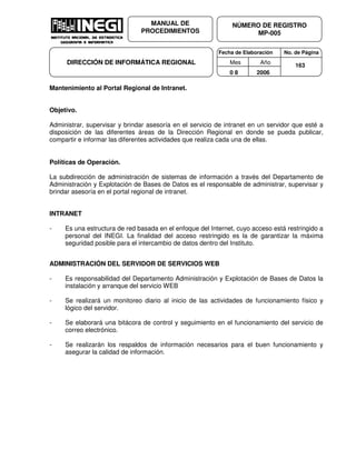Fecha de Elaboración No. de Página
Mes Año
0 8 2006
NÚMERO DE REGISTRO
MP-005
MANUAL DE
PROCEDIMIENTOS
DIRECCIÓN DE INFORMÁTICA REGIONAL 163
Mantenimiento al Portal Regional de Intranet.
Objetivo.
Administrar, supervisar y brindar asesoría en el servicio de intranet en un servidor que esté a
disposición de las diferentes áreas de la Dirección Regional en donde se pueda publicar,
compartir e informar las diferentes actividades que realiza cada una de ellas.
Políticas de Operación.
La subdirección de administración de sistemas de información a través del Departamento de
Administración y Explotación de Bases de Datos es el responsable de administrar, supervisar y
brindar asesoría en el portal regional de intranet.
INTRANET
- Es una estructura de red basada en el enfoque del Internet, cuyo acceso está restringido a
personal del INEGI. La finalidad del acceso restringido es la de garantizar la máxima
seguridad posible para el intercambio de datos dentro del Instituto.
ADMINISTRACIÓN DEL SERVIDOR DE SERVICIOS WEB
- Es responsabilidad del Departamento Administración y Explotación de Bases de Datos la
instalación y arranque del servicio WEB
- Se realizará un monitoreo diario al inicio de las actividades de funcionamiento físico y
lógico del servidor.
- Se elaborará una bitácora de control y seguimiento en el funcionamiento del servicio de
correo electrónico.
- Se realizarán los respaldos de información necesarios para el buen funcionamiento y
asegurar la calidad de información.
 