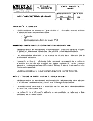 Fecha de Elaboración No. de Página
Mes Año
0 8 2006
NÚMERO DE REGISTRO
MP-005
MANUAL DE
PROCEDIMIENTOS
DIRECCIÓN DE INFORMÁTICA REGIONAL 164
INSTALACIÓN DE SERVICIOS
- Es responsabilidad del Departamento de Administración y Explotación de Bases de Datos
la configuración de los siguientes servicios:
Publicación
FTP
Servicios adicionales dentro del servicio WEB
ADMINISTRACIÓN DE CUENTAS DE USUARIO DE LOS SERVICIOS WEB
- Es responsabilidad del Departamento de Administración y Explotación de Bases de Datos
la generación, modificación y eliminación de cuentas de usuario de servicios WEB.
- Las modificaciones necesarias a las cuentas de usuario serán realizadas por el
administrador del servidor.
- La creación, modificación y eliminación de las cuentas de correo electrónico se realizarán
a solicitud expresa del jefe inmediato del usuario (personal de mando) mediante
documento impreso acompañado del formato de Solicitud de cuenta de correo electrónico
debidamente requisitado.
- Las solicitudes recibidas se resguardarán para seguimiento y control del servicio.
ACTUALIZACIÓN DE LA INFORMACIÓN EN EL PORTAL REGIONAL
- Es responsabilidad del Departamento de Administración y Explotación de Bases de datos
la actualización de la información publicada en el portal regional de la intranet.
- Las modificaciones necesarias en la información de cada área, serán responsabilidad del
encargado de informática de ésta.
- La verificación de la información publicada es responsabilidad de cada área y debe
sujetarse a las normas de intranet
 