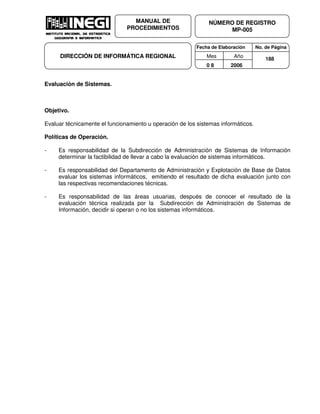 Fecha de Elaboración No. de Página
Mes Año
0 8 2006
NÚMERO DE REGISTRO
MP-005
MANUAL DE
PROCEDIMIENTOS
DIRECCIÓN DE INFORMÁTICA REGIONAL 188
Evaluación de Sistemas.
Objetivo.
Evaluar técnicamente el funcionamiento u operación de los sistemas informáticos.
Políticas de Operación.
- Es responsabilidad de la Subdirección de Administración de Sistemas de Información
determinar la factibilidad de llevar a cabo la evaluación de sistemas informáticos.
- Es responsabilidad del Departamento de Administración y Explotación de Base de Datos
evaluar los sistemas informáticos, emitiendo el resultado de dicha evaluación junto con
las respectivas recomendaciones técnicas.
- Es responsabilidad de las áreas usuarias, después de conocer el resultado de la
evaluación técnica realizada por la Subdirección de Administración de Sistemas de
Información, decidir si operan o no los sistemas informáticos.
 