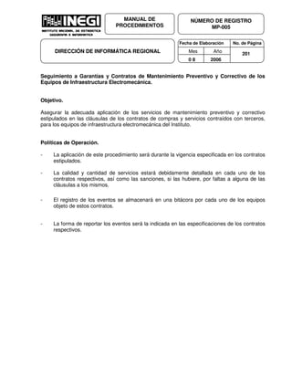 Fecha de Elaboración No. de Página
Mes Año
0 8 2006
NÚMERO DE REGISTRO
MP-005
MANUAL DE
PROCEDIMIENTOS
DIRECCIÓN DE INFORMÁTICA REGIONAL 201
Seguimiento a Garantías y Contratos de Mantenimiento Preventivo y Correctivo de los
Equipos de Infraestructura Electromecánica.
Objetivo.
Asegurar la adecuada aplicación de los servicios de mantenimiento preventivo y correctivo
estipulados en las cláusulas de los contratos de compras y servicios contraídos con terceros,
para los equipos de infraestructura electromecánica del Instituto.
Políticas de Operación.
- La aplicación de este procedimiento será durante la vigencia especificada en los contratos
estipulados.
- La calidad y cantidad de servicios estará debidamente detallada en cada uno de los
contratos respectivos, así como las sanciones, si las hubiere, por faltas a alguna de las
cláusulas a los mismos.
- El registro de los eventos se almacenará en una bitácora por cada uno de los equipos
objeto de estos contratos.
- La forma de reportar los eventos será la indicada en las especificaciones de los contratos
respectivos.
 