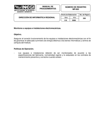 Fecha de Elaboración No. de Página
Mes Año
0 8 2006
NÚMERO DE REGISTRO
MP-005
MANUAL DE
PROCEDIMIENTOS
DIRECCIÓN DE INFORMÁTICA REGIONAL 208
Monitoreo a equipos e instalaciones electromecánicas.
Objetivo.
Asegurar el correcto funcionamiento de los equipos e instalaciones electromecánicas con el fin
de garantizar el adecuado suministro de energía eléctrica a los bienes informáticos y centros de
cómputo del Instituto.
Políticas de Operación.
- Los equipos e instalaciones deberán de ser monitoreados de acuerdo a las
especificaciones del fabricante, normatividad vigente y lo estipulado en los contratos de
mantenimiento preventivo y correctivo cuando existan.
 