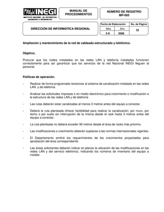 Fecha de Elaboración No. de Página
Mes Año
0 8 2006
NÚMERO DE REGISTRO
MP-005
MANUAL DE
PROCEDIMIENTOS
DIRECCIÓN DE INFORMÁTICA REGIONAL 22
Ampliación y mantenimiento de la red de cableado estructurado y telefónico.
Objetivo.
Procurar que los nodos instalados en las redes LAN y telefonía instaladas funcionen
correctamente para así garantizar que los servicios de la red Nacional INEGI lleguen al
personal.
Políticas de operación.
- Realizar de forma programada revisiones al sistema de canalización instalada en las redes
LAN y de telefonía
- Analizar las solicitudes impresas o en medio electrónico para crecimiento o modificación a
la estructura de las redes LAN y de telefonía
- Las rutas deberán estar canalizadas al menos 3 metros antes del equipo a conectar.
- Deberá la ruta planteada ofrecer factibilidad para realizar la canalización; por muro, por
techo o por suelo sin interrupción de la misma desde el rack hasta 3 metros antes del
equipo a conectar.
- La ruta planteada no deberá exceder 90 metros desde el área de racks más próximo.
- Las modificaciones o crecimiento deberán sujetarse a las normas internacionales vigentes.
- El Departamento emitirá los requerimientos de los crecimientos proyectados para
aprobación del área correspondiente.
- Las áreas solicitantes deberán indicar en planos la ubicación de las modificaciones en las
redes LAN y del servicio telefónico, indicando los números de inventario del equipo a
instalar.
 