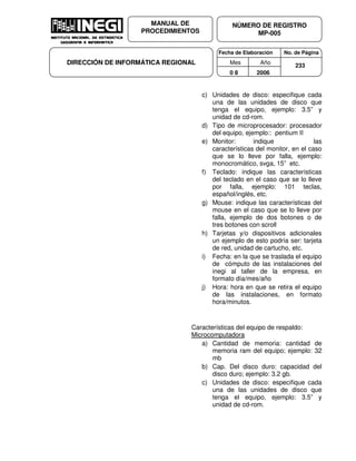 Fecha de Elaboración No. de Página
Mes Año
0 8 2006
NÚMERO DE REGISTRO
MP-005
MANUAL DE
PROCEDIMIENTOS
DIRECCIÓN DE INFORMÁTICA REGIONAL 233
c) Unidades de disco: especifique cada
una de las unidades de disco que
tenga el equipo, ejemplo: 3.5” y
unidad de cd-rom.
d) Tipo de microprocesador: procesador
del equipo, ejemplo:: pentium II
e) Monitor: indique las
características del monitor, en el caso
que se lo lleve por falla, ejemplo:
monocromático, svga, 15” etc.
f) Teclado: indique las características
del teclado en el caso que se lo lleve
por falla, ejemplo: 101 teclas,
español/inglés, etc.
g) Mouse: indique las características del
mouse en el caso que se lo lleve por
falla, ejemplo de dos botones o de
tres botones con scroll
h) Tarjetas y/o dispositivos adicionales
un ejemplo de esto podría ser: tarjeta
de red, unidad de cartucho, etc.
i) Fecha: en la que se traslada el equipo
de cómputo de las instalaciones del
inegi al taller de la empresa, en
formato día/mes/año
j) Hora: hora en que se retira el equipo
de las instalaciones, en formato
hora/minutos.
Características del equipo de respaldo:
Microcomputadora
a) Cantidad de memoria: cantidad de
memoria ram del equipo; ejemplo: 32
mb
b) Cap. Del disco duro: capacidad del
disco duro; ejemplo: 3.2 gb.
c) Unidades de disco: especifique cada
una de las unidades de disco que
tenga el equipo, ejemplo: 3.5” y
unidad de cd-rom.
 