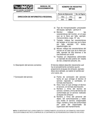 Fecha de Elaboración No. de Página
Mes Año
0 8 2006
NÚMERO DE REGISTRO
MP-005
MANUAL DE
PROCEDIMIENTOS
DIRECCIÓN DE INFORMÁTICA REGIONAL 234
d) Tipo de microprocesador: procesador
del equipo, ejemplo:: pentium II
e) Monitor: indique las
características del monitor, en el caso
que se lo lleve por falla, ejemplo:
monocromático, svga, 15” etc.
f) Teclado: indique las características
del teclado en el caso que se lo lleve
por falla, ejemplo: 101 teclas,
español/inglés, etc.
g) Mouse: indique las características del
mouse en el caso que se lo lleve por
falla, ejemplo de dos botones o de
tres botones con scroll
h) Tarjetas y/o dispositivos adicionales
un ejemplo de esto podría ser: tarjeta
de red, unidad de cartucho, etc.
6. Descripción del servicio correctivo El técnico deberá describir claramente cuál
fue el procedimiento correctivo que le
proporcionó al equipo de cómputo, ejemplo:
disco duro dañado, se realizó el cambio por
uno nuevo, etc.
7 Conclusión del servicio a) Fecha de conclusión del servicio:
fecha en que entregó el técnico el
servicio reparado o cambiado, en
formato día/mes/año.
b) Hora: hora en que entrego el técnico
el servicio, en formato día/mes/año.
c) Nombre y firma del técnico de
servicio: nombre y firma del técnico de
conformidad por el servicio realizado
al equipo de cómputo.
d) Nombre y firma del personal del
depto. De comunicaciones y redes
que recibe el servicio (responsable
inegi): nombre y firma de conformidad
por parte del responsable de
supervisión del mantenimiento
NOTA: ES IMPORTANTE QUE LLENEN COMPLETA Y CORRECTAMENTE LOS DATOS DE LOS FORMATOS, PARA PODER
CALCULAR POSIBLES MULTAS A LA EMPRESA DE LO CONTRARIO SE LES REGRESARÁ SUS FORMATOS POR OFICIO.
 