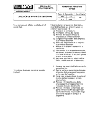 Fecha de Elaboración No. de Página
Mes Año
0 8 2006
NÚMERO DE REGISTRO
MP-005
MANUAL DE
PROCEDIMIENTOS
DIRECCIÓN DE INFORMÁTICA REGIONAL 239
9.-no corresponde a fallas señaladas en el
anexo 2 y 3
Indicar dictamen: el que emite diagnostico,
describirá las fallas que encontró y que no
están en los anexos 2 y 3.
a) Precio de la compostura
b) Tiempo de entrega del equipo
c) Nombre del responsable de la
empresa que emite el dictamen
d) Cargo del responsable de la empresa
que emite el dictamen
e) Firma del responsable de la empresa
que emite el dictamen
f) Marcar si se acepta o se rechaza la
reparación
g) Documento: si se acepta la reparación,
se anotará la referencia del documento
donde se le indica a la empresa que se
acepta la reparación.
h) Fecha de autorización: se anotará la
fecha cuando se envía el documento.
i) Hora de fax: se anotará la hora cuando
se envía el fax.
10.-entrega de equipo (centro de servicio-
instituto)
a) Fecha: fecha en que entrega el equipo
el técnico de la empresa al supervisor
en formato día/mes/año.
b) Hora: hora en que entrega el equipo el
técnico de la empresa en formato
día/mes/año.
c) Nombre y firma del técnico de la
empresa por la entrega del servicio
realizado al equipo de cómputo.
d) Nombre y firma de conformidad por
parte del responsable de supervisión
del mantenimiento (responsable inegi)
al recibir el equipo de computo o
dispositivo
 