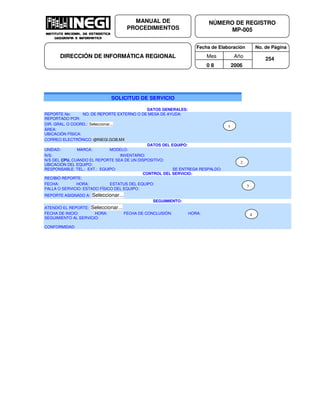 Fecha de Elaboración No. de Página
Mes Año
0 8 2006
NÚMERO DE REGISTRO
MP-005
MANUAL DE
PROCEDIMIENTOS
DIRECCIÓN DE INFORMÁTICA REGIONAL 254
SOLICITUD DE SERVICIO
DATOS GENERALES:
REPORTE No: NO. DE REPORTE EXTERNO O DE MESA DE AYUDA:
REPORTADO POR:
DIR. GRAL. O COORD.: Seleccionar...
ÁREA:
UBICACIÓN FÍSICA:
CORREO ELECTRÓNICO: @INEGI.GOB.MX
DATOS DEL EQUIPO:
UNIDAD: MARCA: MODELO:
N/S: INVENTARIO:
N/S DEL CPU, CUANDO EL REPORTE SEA DE UN DISPOSITIVO:
UBICACIÓN DEL EQUIPO:
RESPONSABLE: TEL.: EXT.: EQUIPO: SE ENTREGA RESPALDO:
CONTROL DEL SERVICIO:
RECIBIÓ REPORTE:
FECHA: HORA: ESTATUS DEL EQUIPO:
FALLA O SERVICIO: ESTADO FÍSICO DEL EQUIPO:
REPORTE ASIGNADO A: Seleccionar...
SEGUIMIENTO:
ATENDIÓ EL REPORTE: Seleccionar...
FECHA DE INICIO: HORA: FECHA DE CONCLUSIÓN: HORA:
SEGUIMIENTO AL SERVICIO:
CONFORMIDAD:
1
2
3
4
 