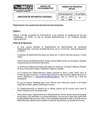 Fecha de Elaboración No. de Página
Mes Año
0 8 2006
NÚMERO DE REGISTRO
MP-005
MANUAL DE
PROCEDIMIENTOS
DIRECCIÓN DE INFORMÁTICA REGIONAL 30
Proporcionar a los usuarios los servicios de comunicaciones.
Objetivo.
Planear y brindar el servicio de Comunicación a los usuarios, en cualquiera de sus dos
modalidades: vía RTSP, la cual es llamada NetConferencia o vía Tandberg, llamada
videoconferencia
Políticas de Operación.
- El área usuaria solicitará al Departamento de Administración de Servidores
Departamentales el servicio de NetConferencia, con un mínimo de 7 días de anticipación
a la DGITI.
- La solicitud de NetConferencia podrá ser hecha por un técnico del área usuaria o mando
medio.
- Para el servicio de NetConferencia, el área usuaria deberá contar con el equipo y software
necesarios para la transmisión del evento.
- La solicitud de Videoconferencias sólo podrá ser hecha por el Director Regional, Director
de Área, Coordinador Estatal, Subdirector Regional y Estatal.
- En la solicitud de Videoconferencia deberá indicarse el tema a tratar, fecha, hora, el
nombre de quien convoca y, la sala donde se llevará a cabo el evento; deberá hacerse vía
correo electrónico a: videoconferencia@inegi.gob.mx, con un mínimo de 3 días de
anticipación.
- El uso de equipos Tandberg será, como máximo, de 3 horas por evento; si el tiempo
requerido es mayor, deberá justificarse el motivo.
- En Videoconferencias se dispone de un tiempo máximo de 20 minutos para iniciar el
evento después de la hora programada.
- Para ambos casos, Videoconferencia o NetConferencia, el área usuaria será la encargada
de convocar a los asistentes, vía correo electrónico, una vez que le haya sido confirmado
la disponibilidad del evento en fecha y hora solicitadas indicando la sala; si se trata de una
NetConferencia, deberá indicar también la dirección del servidor y el nombre del recurso.
 