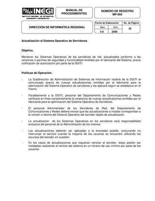 Fecha de Elaboración No. de Página
Mes Año
0 8 2006
NÚMERO DE REGISTRO
MP-005
MANUAL DE
PROCEDIMIENTOS
DIRECCIÓN DE INFORMÁTICA REGIONAL 35
Actualización al Sistema Operativo de Servidores.
Objetivo.
Mantener los Sistemas Operativos de los servidores de red, actualizados conforme a las
versiones o parches de seguridad y funcionalidad emitidos por el fabricante del Sistema, previa
notificación de autorización por parte de la DGITI.
Políticas de Operación.
- La Subdirección de Administración de Sistemas de Información recibirá de la DGITI el
comunicado acerca de nuevas actualizaciones emitidas por el fabricante para la
optimización del Sistema Operativo de servidores y las aplicará según se establezca en el
mismo.
- Paralelamente a la DGITI, personal del Departamento de Comunicaciones y Redes
verificará en línea constantemente la existencia de nuevas actualizaciones emitidas por el
fabricante para la optimización del Sistema Operativo de Servidores.
- El personal Administrador de los Servidores de Red, del Departamento de
Comunicaciones y Redes deberá revisar que las actualizaciones a instalar correspondan a
la versión e idioma del Sistema Operativo del servidor objeto de actualización.
- La actualización de los Sistemas Operativos en los servidores será responsabilidad
exclusiva del personal de la Administración de los mismos.
- Las actualizaciones deberán ser aplicadas a la brevedad posible, procurando no
interrumpir el servicio cuando la mayoría de los usuarios se encuentre utilizando los
recursos del servidor en cuestión.
- En los casos de actualizaciones que requieran reiniciar el servidor, éstas podrán ser
instaladas realizando el reinicio del sistema en un horario de uso mínimo por parte de los
usuarios.
 