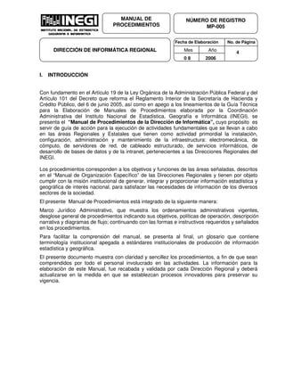 Fecha de Elaboración No. de Página
Mes Año
0 8 2006
NÚMERO DE REGISTRO
MP-005
MANUAL DE
PROCEDIMIENTOS
DIRECCIÓN DE INFORMÁTICA REGIONAL 4
I. INTRODUCCIÓN
Con fundamento en el Artículo 19 de la Ley Orgánica de la Administración Pública Federal y del
Artículo 101 del Decreto que reforma el Reglamento Interior de la Secretaría de Hacienda y
Crédito Público, del 6 de junio 2005, así como en apego a los lineamientos de la Guía Técnica
para la Elaboración de Manuales de Procedimientos elaborada por la Coordinación
Administrativa del Instituto Nacional de Estadística, Geografía e Informática INEGI , se
presenta el “Manual de Procedimientos de la Dirección de Informática”, cuyo propósito es
servir de guía de acción para la ejecución de actividades fundamentales que se llevan a cabo
en las áreas Regionales y Estatales que tienen como actividad primordial la instalación,
configuración, administración y mantenimiento de la infraestructura: electromecánica, de
cómputo, de servidores de red, de cableado estructurado, de servicios informáticos, de
desarrollo de bases de datos y de la intranet, pertenecientes a las Direcciones Regionales del
INEGI.
Los procedimientos corresponden a los objetivos y funciones de las áreas señaladas, descritos
en el “Manual de Organización Específico” de las Direcciones Regionales y tienen por objeto
cumplir con la misión institucional de generar, integrar y proporcionar información estadística y
geográfica de interés nacional, para satisfacer las necesidades de información de los diversos
sectores de la sociedad.
El presente Manual de Procedimientos está integrado de la siguiente manera:
Marco Jurídico Administrativo, que muestra los ordenamientos administrativos vigentes,
desglose general de procedimientos indicando sus objetivos, políticas de operación, descripción
narrativa y diagramas de flujo; continuando con las formas e instructivos requeridos y señalados
en los procedimientos.
Para facilitar la comprensión del manual, se presenta al final, un glosario que contiene
terminología institucional apegada a estándares institucionales de producción de información
estadística y geográfica.
El presente documento muestra con claridad y sencillez los procedimientos, a fin de que sean
comprendidos por todo el personal involucrado en las actividades. La información para la
elaboración de este Manual, fue recabada y validada por cada Dirección Regional y deberá
actualizarse en la medida en que se establezcan procesos innovadores para preservar su
vigencia.
 