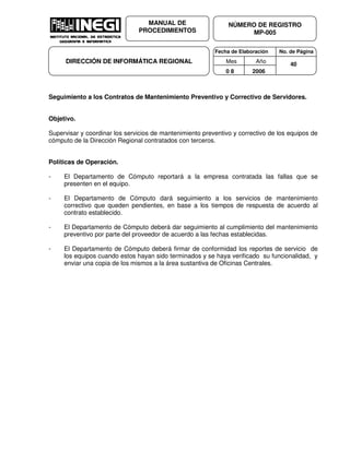Fecha de Elaboración No. de Página
Mes Año
0 8 2006
NÚMERO DE REGISTRO
MP-005
MANUAL DE
PROCEDIMIENTOS
DIRECCIÓN DE INFORMÁTICA REGIONAL 40
Seguimiento a los Contratos de Mantenimiento Preventivo y Correctivo de Servidores.
Objetivo.
Supervisar y coordinar los servicios de mantenimiento preventivo y correctivo de los equipos de
cómputo de la Dirección Regional contratados con terceros.
Políticas de Operación.
- El Departamento de Cómputo reportará a la empresa contratada las fallas que se
presenten en el equipo.
- El Departamento de Cómputo dará seguimiento a los servicios de mantenimiento
correctivo que queden pendientes, en base a los tiempos de respuesta de acuerdo al
contrato establecido.
- El Departamento de Cómputo deberá dar seguimiento al cumplimiento del mantenimiento
preventivo por parte del proveedor de acuerdo a las fechas establecidas.
- El Departamento de Cómputo deberá firmar de conformidad los reportes de servicio de
los equipos cuando estos hayan sido terminados y se haya verificado su funcionalidad, y
enviar una copia de los mismos a la área sustantiva de Oficinas Centrales.
 