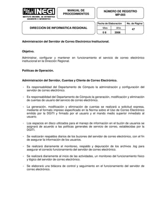 Fecha de Elaboración No. de Página
Mes Año
0 8 2006
NÚMERO DE REGISTRO
MP-005
MANUAL DE
PROCEDIMIENTOS
DIRECCIÓN DE INFORMÁTICA REGIONAL 47
Administración del Servidor de Correo Electrónico Institucional.
Objetivo.
Administrar, configurar y mantener en funcionamiento el servicio de correo electrónico
institucional en la Dirección Regional.
Políticas de Operación.
Administración del Servidor, Cuentas y Cliente de Correo Electrónico.
- Es responsabilidad del Departamento de Cómputo la administración y configuración del
servidor de correo electrónico.
- Es responsabilidad del Departamento de Cómputo la generación, modificación y eliminación
de cuentas de usuario del servicio de correo electrónico.
- La generación, modificación y eliminación de cuentas se realizará a solicitud expresa,
mediante el formato impreso especificado en la Norma sobre el Uso de Correo Electrónico
emitido por la DGITI y firmado por el usuario y el mando medio superior inmediato al
usuario.
- Los espacios en disco utilizados para el manejo de información en el buzón de usuarios se
asignará de acuerdo a las políticas generales de servicio de correo, establecidas por la
DGITI.
- Se realizarán respaldos diarios de los buzones del servidor de correo electrónico, con el fin
de asegurar la información de los usuarios.
- Se realizará diariamente el monitoreo, respaldo y depuración de los archivos .log para
asegurar el correcto funcionamiento del servidor de correo electrónico.
- Se realizará diariamente al inicio de las actividades, un monitoreo del funcionamiento físico
y lógico del servidor de correo electrónico.
- Se elaborará una bitácora de control y seguimiento en el funcionamiento del servidor de
correo electrónico.
 