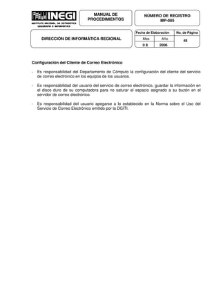 Fecha de Elaboración No. de Página
Mes Año
0 8 2006
NÚMERO DE REGISTRO
MP-005
MANUAL DE
PROCEDIMIENTOS
DIRECCIÓN DE INFORMÁTICA REGIONAL 48
Configuración del Cliente de Correo Electrónico
- Es responsabilidad del Departamento de Cómputo la configuración del cliente del servicio
de correo electrónico en los equipos de los usuarios.
- Es responsabilidad del usuario del servicio de correo electrónico, guardar la información en
el disco duro de su computadora para no saturar el espacio asignado a su buzón en el
servidor de correo electrónico.
- Es responsabilidad del usuario apegarse a lo establecido en la Norma sobre el Uso del
Servicio de Correo Electrónico emitido por la DGITI.
 