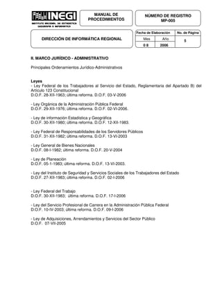 Fecha de Elaboración No. de Página
Mes Año
0 8 2006
NÚMERO DE REGISTRO
MP-005
MANUAL DE
PROCEDIMIENTOS
DIRECCIÓN DE INFORMÁTICA REGIONAL 5
II. MARCO JURÍDICO - ADMINISTRATIVO
Principales Ordenamientos Jurídico-Administrativos
Leyes
- Ley Federal de los Trabajadores al Servicio del Estado, Reglamentaria del Apartado B) del
Artículo 123 Constitucional
D.O.F. 28-XII-1963; última reforma. D.O.F. 03-V-2006
- Ley Orgánica de la Administración Pública Federal
D.O.F. 29-XII-1976; última reforma. D.O.F. 02-VI-2006.
- Ley de información Estadística y Geográfica
D.O.F. 30-XII-1980; última reforma. D.O.F. 12-XII-1983.
- Ley Federal de Responsabilidades de los Servidores Públicos
D.O.F. 31-XII-1982; última reforma. D.O.F. 13-VI-2003
- Ley General de Bienes Nacionales
D.O.F. 08-I-1982; última reforma. D.O.F. 20-V-2004
- Ley de Planeación
D.O.F. 05-1-1983; última reforma. D.O.F. 13-VI-2003.
- Ley del Instituto de Seguridad y Servicios Sociales de los Trabajadores del Estado
D.O.F. 27-XII-1983; última reforma. D.O.F. 02-I-2006
- Ley Federal del Trabajo
D.O.F. 30-XII-1983; última reforma. D.O.F. 17-I-2006
- Ley del Servicio Profesional de Carrera en la Administración Pública Federal
D.O.F. 10-IV-2003; última reforma. D.O.F. 09-I-2006
- Ley de Adquisiciones, Arrendamientos y Servicios del Sector Público
D.O.F. 07-VII-2005
 