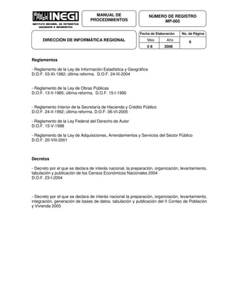 Fecha de Elaboración No. de Página
Mes Año
0 8 2006
NÚMERO DE REGISTRO
MP-005
MANUAL DE
PROCEDIMIENTOS
DIRECCIÓN DE INFORMÁTICA REGIONAL 6
Reglamentos
- Reglamento de la Ley de Información Estadística y Geográfica
D.O.F. 03-XI-1982; última reforma. D.O.F. 24-III-2004
- Reglamento de la Ley de Obras Públicas
D.O.F. 13-II-1985; última reforma. D.O.F. 15-I-1990
- Reglamento Interior de la Secretaría de Hacienda y Crédito Público
D.O.F. 24-II-1992; última reforma. D.O.F. 06-VI-2005
- Reglamento de la Ley Federal del Derecho de Autor
D.O.F. 15-V-1998
- Reglamento de la Ley de Adquisiciones, Arrendamientos y Servicios del Sector Público
D.O.F. 20-VIII-2001
Decretos
- Decreto por el que se declara de interés nacional, la preparación, organización, levantamiento,
tabulación y publicación de los Censos Económicos Nacionales 2004
D.O.F. 23-I-2004
- Decreto por el que se declara de interés nacional la preparación, organización, levantamiento,
integración, generación de bases de datos, tabulación y publicación del II Conteo de Población
y Vivienda 2005
 