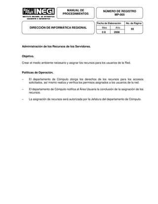 Fecha de Elaboración No. de Página
Mes Año
0 8 2006
NÚMERO DE REGISTRO
MP-005
MANUAL DE
PROCEDIMIENTOS
DIRECCIÓN DE INFORMÁTICA REGIONAL 65
Administración de los Recursos de los Servidores.
Objetivo.
Crear el medio ambiente necesario y asignar los recursos para los usuarios de la Red.
Políticas de Operación.
− El departamento de Cómputo otorga los derechos de los recursos para los accesos
solicitados, así mismo realiza y verifica los permisos asignados a los usuarios de la red.
− El departamento de Cómputo notifica al Área Usuaria la conclusión de la asignación de los
recursos.
− La asignación de recursos será autorizada por la Jefatura del departamento de Cómputo.
 