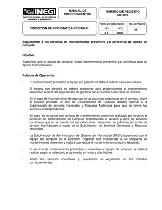Fecha de Elaboración No. de Página
Mes Año
0 8 2006
NÚMERO DE REGISTRO
MP-005
MANUAL DE
PROCEDIMIENTOS
DIRECCIÓN DE INFORMÁTICA REGIONAL 69
Seguimiento a los servicios de mantenimiento preventivo y/o correctivo de equipo de
cómputo.
Objetivo.
Supervisar que el equipo de cómputo reciba mantenimiento preventivo y/o correctivo para su
óptimo funcionamiento.
Políticas de Operación.
- El mantenimiento preventivo a equipo sin garantía se deberá realizar cada seis meses.
- El equipo con garantía se deberá programar para proporcionarle el mantenimiento
preventivo a partir del segundo año de garantía con un Centro Autorizado de Servicio.
- En el caso de incumplimiento de algunas de las cláusulas estipuladas en el contrato, sobre
el servicio prestado, el Jefe de Departamento de Cómputo deberá reportar a la
Subdirección de servicios Generales y Recursos Materiales para que se tomen las
acciones correspondientes.
- En caso de no contar con contrato de mantenimiento preventivo realizado por terceros el
personal del Departamento de Cómputo proporcionará el servicio y para los servicios
correctivos que no se cuente con las refacciones necesarias, se solicitará por orden de
servicio tramitándose a través de la Subdirección de Servicios Generales y Recursos
Materiales.
- La Subdirección de Administración de Sistema de Información (SASI) supervisará que el
equipo de cómputo de la Dirección Regional esté incorporado a un programa de
mantenimiento preventivo y vigilará que reciba el mantenimiento correctivo requerido.
- El servicio de mantenimiento preventivo y correctivo al equipo de cómputo se deberá
realizar según el calendario programado en horas y días hábiles.
- Todos los servicios correctivos y preventivos se registrarán en los formatos
correspondientes
 