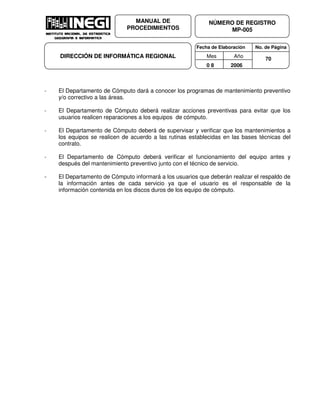 Fecha de Elaboración No. de Página
Mes Año
0 8 2006
NÚMERO DE REGISTRO
MP-005
MANUAL DE
PROCEDIMIENTOS
DIRECCIÓN DE INFORMÁTICA REGIONAL 70
- El Departamento de Cómputo dará a conocer los programas de mantenimiento preventivo
y/o correctivo a las áreas.
- El Departamento de Cómputo deberá realizar acciones preventivas para evitar que los
usuarios realicen reparaciones a los equipos de cómputo.
- El Departamento de Cómputo deberá de supervisar y verificar que los mantenimientos a
los equipos se realicen de acuerdo a las rutinas establecidas en las bases técnicas del
contrato.
- El Departamento de Cómputo deberá verificar el funcionamiento del equipo antes y
después del mantenimiento preventivo junto con el técnico de servicio.
- El Departamento de Cómputo informará a los usuarios que deberán realizar el respaldo de
la información antes de cada servicio ya que el usuario es el responsable de la
información contenida en los discos duros de los equipo de cómputo.
 