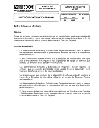 Fecha de Elaboración No. de Página
Mes Año
0 8 2006
NÚMERO DE REGISTRO
MP-005
MANUAL DE
PROCEDIMIENTOS
DIRECCIÓN DE INFORMÁTICA REGIONAL 87
Control de Hardware y Software.
Objetivo.
Apoyar las acciones necesarias para el registro de las características técnicas principales del
equipamiento informático con el que cuenta cada una de las áreas de la regional, a fin de
coadyuvar en la administración y toma de decisiones de la Dirección Regional.
Políticas de Operación.
- Las Coordinaciones Estatales y Subdirecciones Regionales llevarán a cabo el registro
del equipamiento informático con el que cuentan e informan de éste al la Subdirección
de Infraestructura
- El área Administrativa deberá informar a la Subdirección de Infraestructura con copia
para el Departamento de Cómputo de las asignaciones de equipo y/o software que
realice a las diferentes áreas de la Dirección Regional.
- Las Coordinaciones Estatales y Subdirecciones Regionales deberán registrar el
software que se encuentre preinstalado en los equipos de nueva adquisición en el
inventario de software, a través del sistema establecido
- Las áreas usuarias que requieran de la adquisición de software, deberán solicitarlo a
través de la Dirección de Informática, utilizando el formato de Dictamen Técnico
correspondiente.
- Las Coordinaciones Estatales y Subdirecciones Regionales llevaran a cabo el registro
del equipamiento informático con el que cuentan e informan de este a la Subdirección
de Infraestructura
- El Departamento de Cómputo integrará la información que las Coordinaciones Estatales
y Subdirecciones Regionales envíen y generará los reportes ejecutivos que apoyen la
toma de decisiones de la Dirección Regional.
 