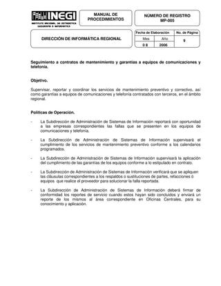 Fecha de Elaboración No. de Página
Mes Año
0 8 2006
NÚMERO DE REGISTRO
MP-005
MANUAL DE
PROCEDIMIENTOS
DIRECCIÓN DE INFORMÁTICA REGIONAL 9
Seguimiento a contratos de mantenimiento y garantías a equipos de comunicaciones y
telefonía.
Objetivo.
Supervisar, reportar y coordinar los servicios de mantenimiento preventivo y correctivo, así
como garantías a equipos de comunicaciones y telefonía contratados con terceros, en el ámbito
regional.
Políticas de Operación.
- La Subdirección de Administración de Sistemas de Información reportará con oportunidad
a las empresas correspondientes las fallas que se presenten en los equipos de
comunicaciones y telefonía.
- La Subdirección de Administración de Sistemas de Información supervisará el
cumplimiento de los servicios de mantenimiento preventivo conforme a los calendarios
programados.
- La Subdirección de Administración de Sistemas de Información supervisará la aplicación
del cumplimiento de las garantías de los equipos conforme a lo estipulado en contrato.
- La Subdirección de Administración de Sistemas de Información verificará que se apliquen
las cláusulas correspondientes a los respaldos o sustituciones de partes, refacciones ó
equipos que realice el proveedor para solucionar la falla reportada.
- La Subdirección de Administración de Sistemas de Información deberá firmar de
conformidad los reportes de servicio cuando estos hayan sido concluidos y enviará un
reporte de los mismos al área correspondiente en Oficinas Centrales, para su
conocimiento y aplicación.
 