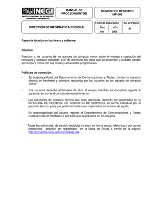 Fecha de Elaboración No. de Página
Mes Año
0 8 2006
NÚMERO DE REGISTRO
MP-005
MANUAL DE
PROCEDIMIENTOS
DIRECCIÓN DE INFORMÁTICA REGIONAL 91
Asesoría técnica en hardware y software.
Objetivo.
Asesorar a los usuarios de los equipos de cómputo menor sobre el manejo y operación del
hardware y software instalado, a fin de minimizar las fallas que se presenten y puedan cumplir
en tiempo y forma con sus metas y actividades programadas.
Políticas de operación.
- Es responsabilidad del Departamento de Comunicaciones y Redes, brindar la asesoría
técnica en hardware y software, requerida por los usuarios de los equipos de cómputo
menor.
- Los usuarios deberán abstenerse de abrir el equipo mientras se encuentre vigente la
garantía, así como el contrato de mantenimiento.
- Las solicitudes de asesoría técnica que sean atendidas, deberán ser registradas en la
BITACORA DE CONTROL DE SOLICITUD DE SERVICIO, en forma individual por el
personal técnico, para que posteriormente sean capturadas en la mesa de ayuda.
- Es responsabilidad del usuario reportar al Departamento de Comunicaciones y Redes
cualquier falla de hardware o software que se presente en los equipos.
- Todas las solicitudes de servicio recibidas ya sean en forma verbal, telefónica o por correo
electrónico, deberán ser registradas en la Mesa de Ayuda a través de la página:
http://proyectos.inegi.gob.mx/mesaayuda.
 